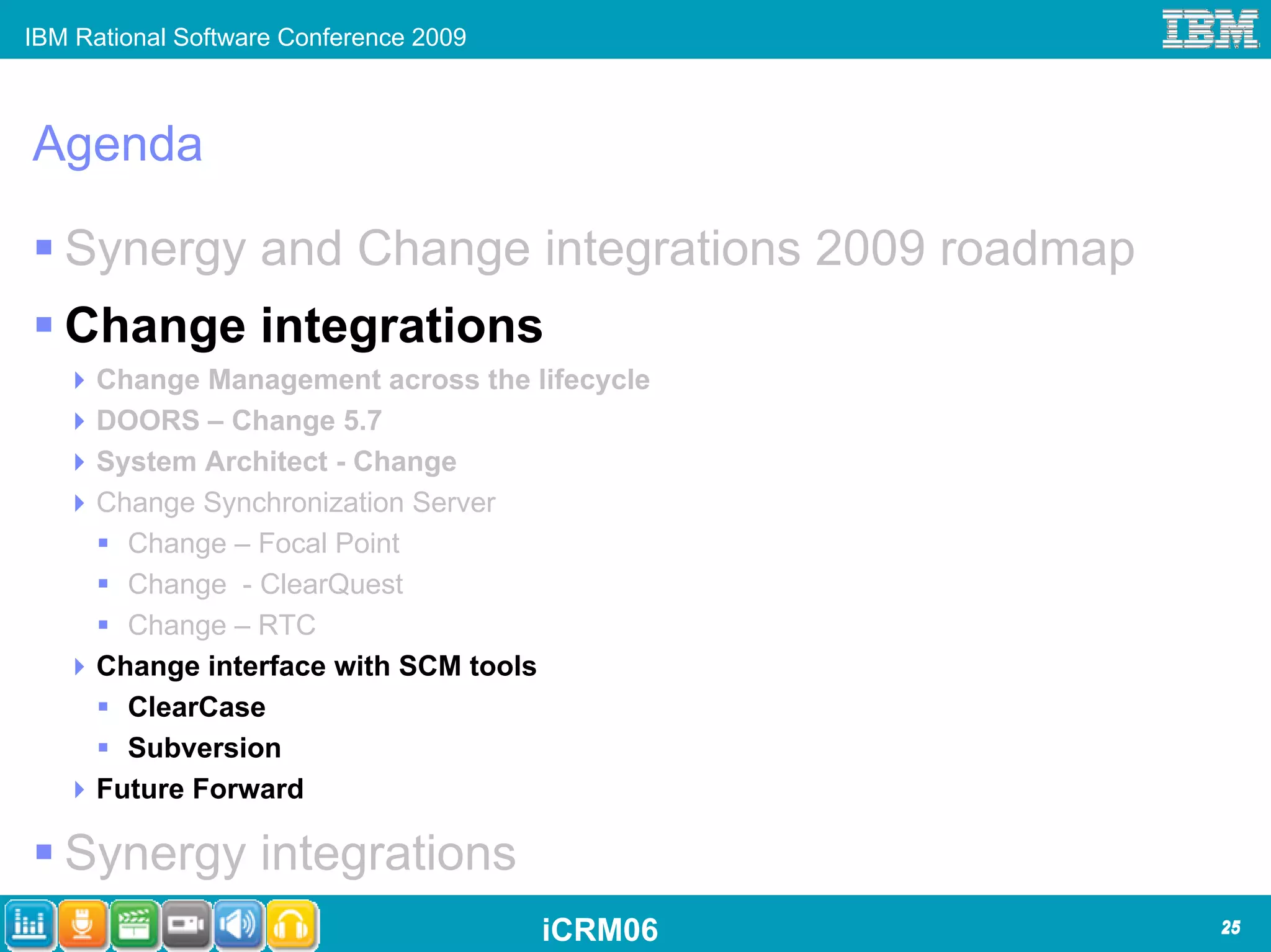 IBM Rational Software Conference 2009



Agenda

   Synergy and Change integrations 2009 roadmap
   Change integrations
      Change Management across the lifecycle
      DOORS – Change 5.7
      System Architect - Change
      Change Synchronization Server
        Change – Focal Point
        Change - ClearQuest
        Change – RTC
      Change interface with SCM tools
        ClearCase
        Subversion
      Future Forward

   Synergy integrations
                                        iCRM06    25
 