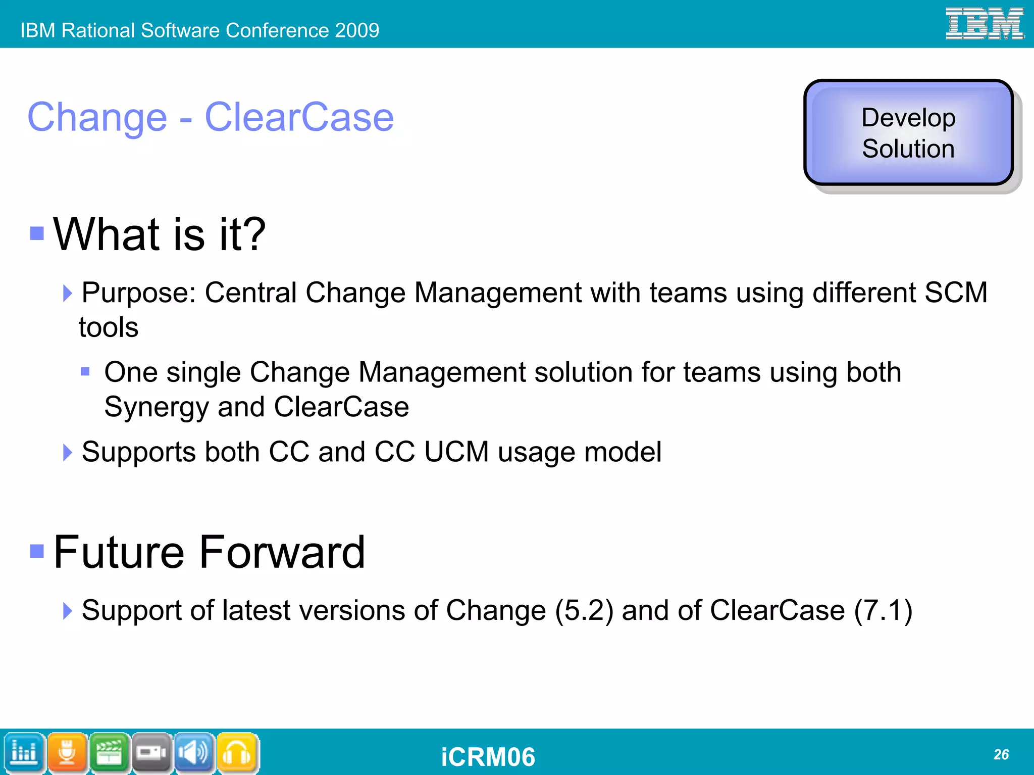 IBM Rational Software Conference 2009



Change - ClearCase                                                Develop
                                                                  Develop
                                                                  Solution
                                                                   Solution


   What is it?
      Purpose: Central Change Management with teams using different SCM
      tools
        One single Change Management solution for teams using both
        Synergy and ClearCase
      Supports both CC and CC UCM usage model


   Future Forward
      Support of latest versions of Change (5.2) and of ClearCase (7.1)




                                        iCRM06                                26
 