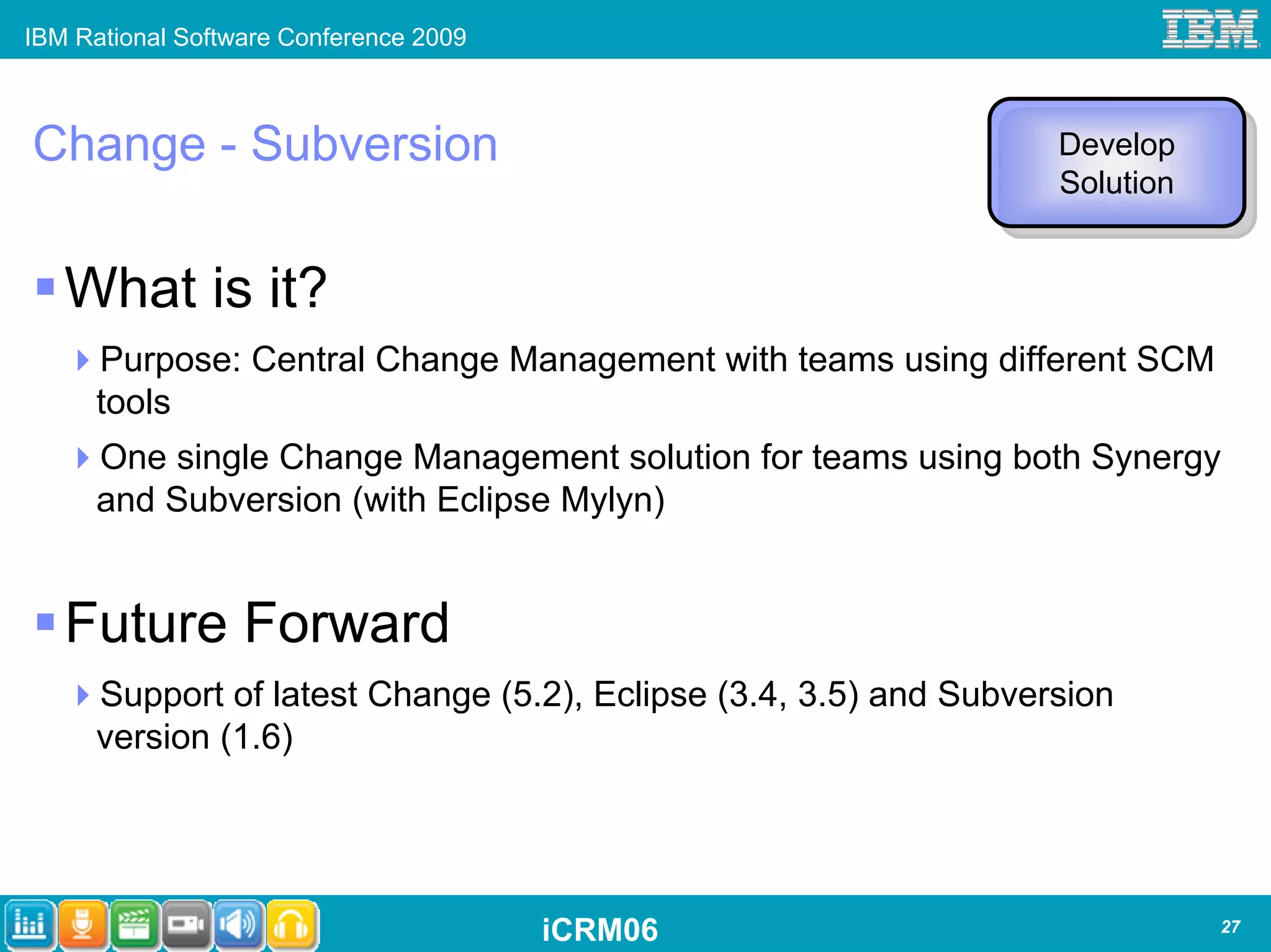 IBM Rational Software Conference 2009



Change - Subversion                                                Develop
                                                                   Develop
                                                                   Solution
                                                                    Solution


   What is it?
      Purpose: Central Change Management with teams using different SCM
      tools
      One single Change Management solution for teams using both Synergy
      and Subversion (with Eclipse Mylyn)


   Future Forward
      Support of latest Change (5.2), Eclipse (3.4, 3.5) and Subversion
      version (1.6)




                                        iCRM06                                 27
 