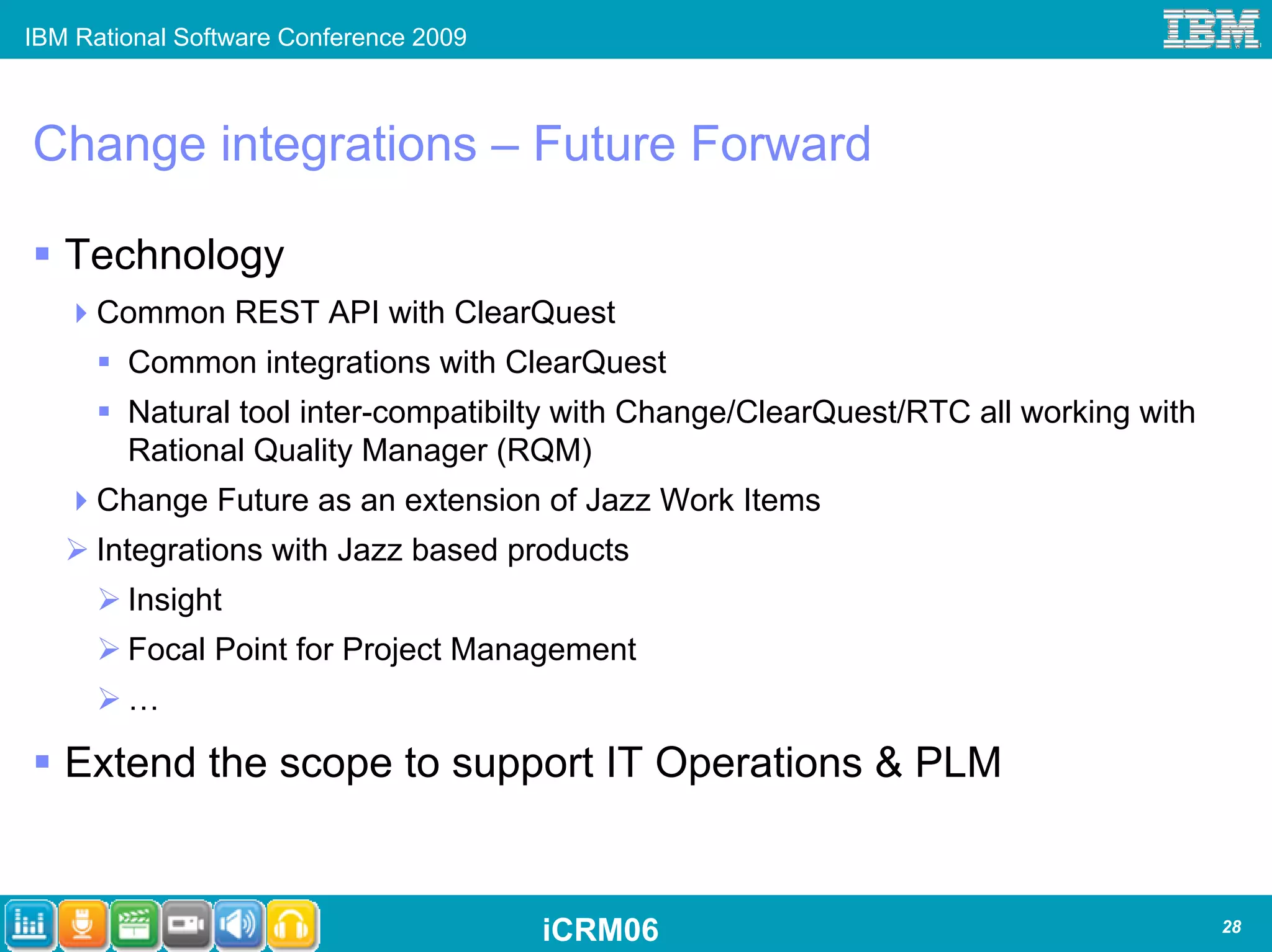 IBM Rational Software Conference 2009



Change integrations – Future Forward

   Technology
      Common REST API with ClearQuest
        Common integrations with ClearQuest
        Natural tool inter-compatibilty with Change/ClearQuest/RTC all working with
        Rational Quality Manager (RQM)
      Change Future as an extension of Jazz Work Items
      Integrations with Jazz based products
        Insight
        Focal Point for Project Management
        …

   Extend the scope to support IT Operations & PLM


                                        iCRM06                                        28
 
