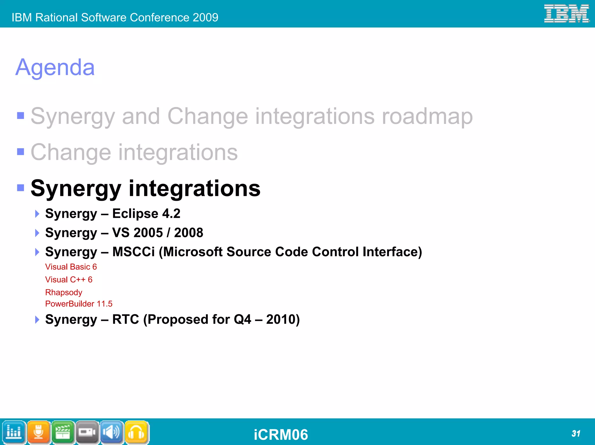 IBM Rational Software Conference 2009



Agenda

   Synergy and Change integrations roadmap
   Change integrations
   Synergy integrations
      Synergy – Eclipse 4.2
      Synergy – VS 2005 / 2008
      Synergy – MSCCi (Microsoft Source Code Control Interface)
      Visual Basic 6
      Visual C++ 6
      Rhapsody
      PowerBuilder 11.5

      Synergy – RTC (Proposed for Q4 – 2010)




                                        iCRM06                    31
 