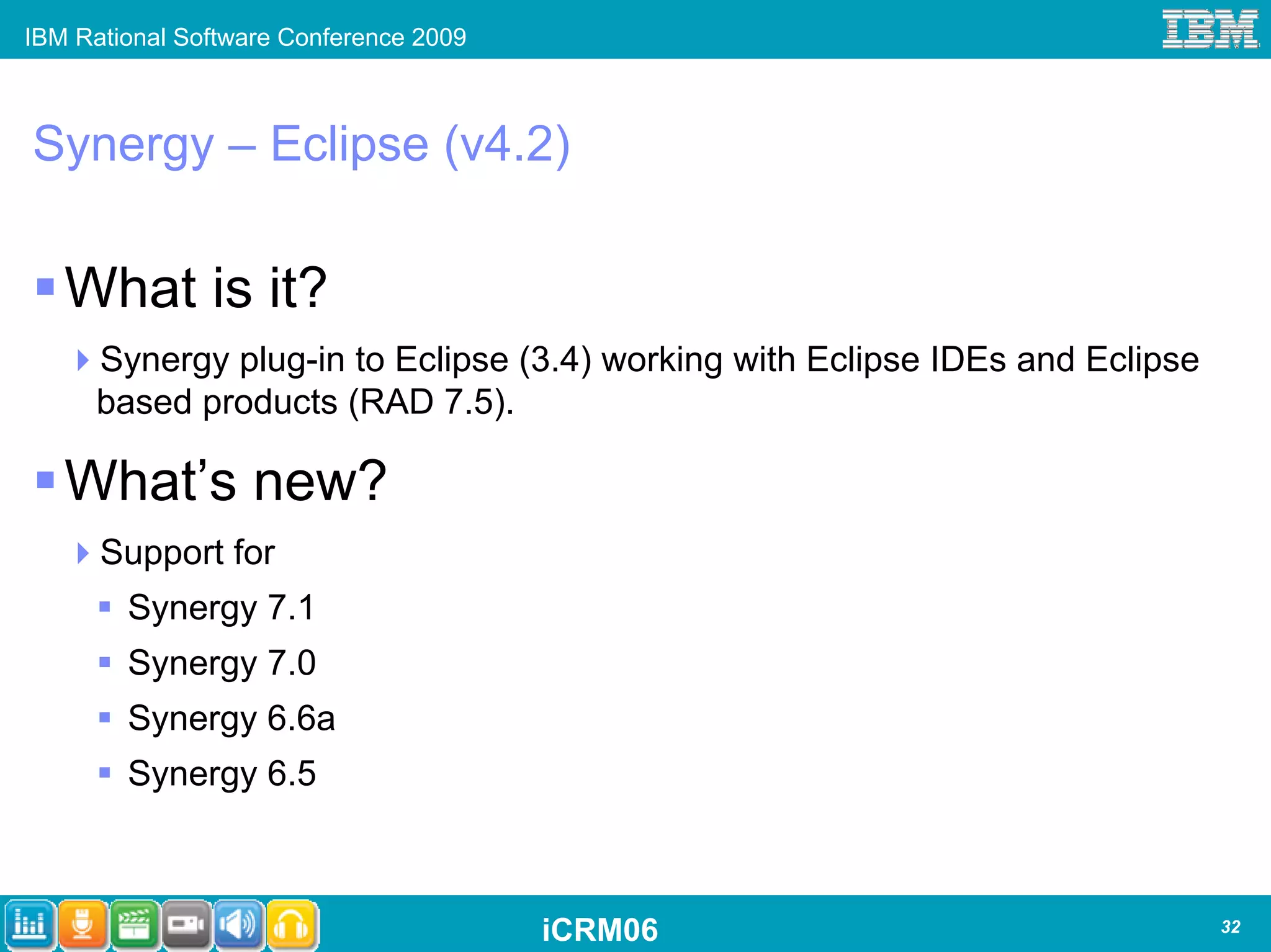 IBM Rational Software Conference 2009



Synergy – Eclipse (v4.2)

   What is it?
      Synergy plug-in to Eclipse (3.4) working with Eclipse IDEs and Eclipse
      based products (RAD 7.5).

   What’s new?
      Support for
        Synergy 7.1
        Synergy 7.0
        Synergy 6.6a
        Synergy 6.5



                                        iCRM06                                 32
 