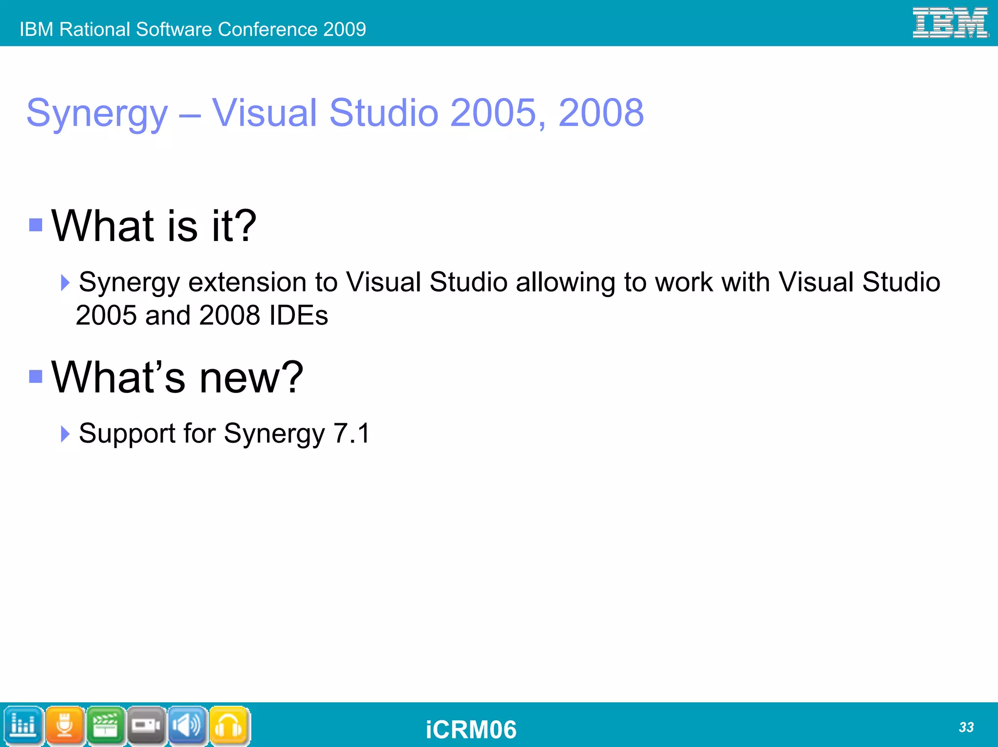 IBM Rational Software Conference 2009



Synergy – Visual Studio 2005, 2008

   What is it?
      Synergy extension to Visual Studio allowing to work with Visual Studio
      2005 and 2008 IDEs

   What’s new?
      Support for Synergy 7.1




                                        iCRM06                                 33
 