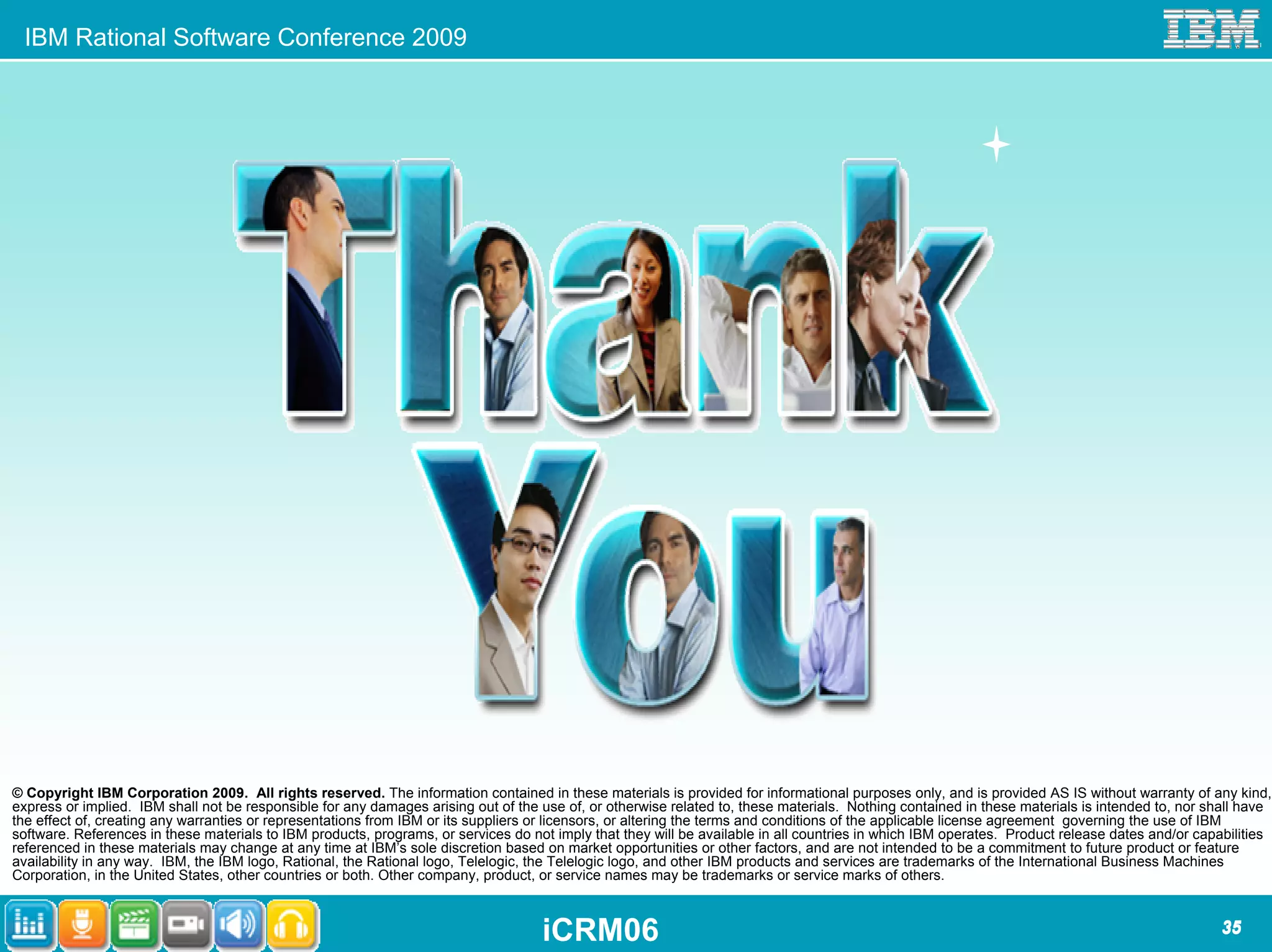 IBM Rational Software Conference 2009




© Copyright IBM Corporation 2009. All rights reserved. The information contained in these materials is provided for informational purposes only, and is provided AS IS without warranty of any kind,
express or implied. IBM shall not be responsible for any damages arising out of the use of, or otherwise related to, these materials. Nothing contained in these materials is intended to, nor shall have
the effect of, creating any warranties or representations from IBM or its suppliers or licensors, or altering the terms and conditions of the applicable license agreement governing the use of IBM
software. References in these materials to IBM products, programs, or services do not imply that they will be available in all countries in which IBM operates. Product release dates and/or capabilities
referenced in these materials may change at any time at IBM’s sole discretion based on market opportunities or other factors, and are not intended to be a commitment to future product or feature
availability in any way. IBM, the IBM logo, Rational, the Rational logo, Telelogic, the Telelogic logo, and other IBM products and services are trademarks of the International Business Machines
Corporation, in the United States, other countries or both. Other company, product, or service names may be trademarks or service marks of others.



                                                                                    iCRM06                                                                                                      35
 
