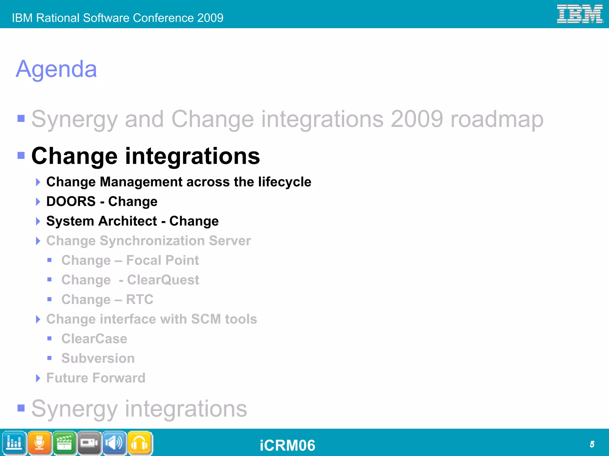 IBM Rational Software Conference 2009



Agenda

   Synergy and Change integrations 2009 roadmap
   Change integrations
      Change Management across the lifecycle
      DOORS - Change
      System Architect - Change
      Change Synchronization Server
        Change – Focal Point
        Change - ClearQuest
        Change – RTC
      Change interface with SCM tools
        ClearCase
        Subversion
      Future Forward

   Synergy integrations
                                        iCRM06    5
 