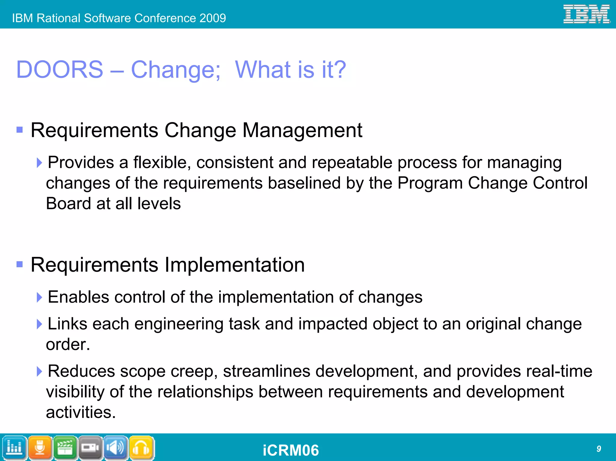 IBM Rational Software Conference 2009



DOORS – Change; What is it?

   Requirements Change Management
     Provides a flexible, consistent and repeatable process for managing
     changes of the requirements baselined by the Program Change Control
     Board at all levels


   Requirements Implementation
      Enables control of the implementation of changes
     Links each engineering task and impacted object to an original change
     order.
     Reduces scope creep, streamlines development, and provides real-time
     visibility of the relationships between requirements and development
     activities.

                                        iCRM06                               9
 