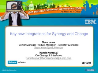 Key new integrations for Synergy and Change

                                            Sean Innes
                         Senior Manager Product Manager - Synergy & change
                                     Sean.innes@au1.ibm.com

                                        Kamal Kumar.C
                                     QA Change & Interfaces
                              Kamalkumar.Chandrashekar@in.ibm.com
                                                                               iCRM13
                                                                             iCRM06

© 2009 IBM Corporation
 