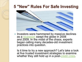 5 "New" Rules For Safe Investing




   Investors were hammered by massive declines
    as a recession swept the globe in 2008
    and 2009. In the midst of the chaos, experts
    began calling many decades-old investment
    practices into question.
    Is it time to try a new approach? Let's take a look
    at five trusted investment strategies to examine
    whether they still hold up in a post-credit crisis.
 