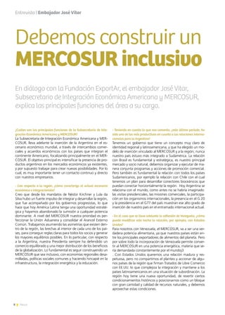 8 News
¿Cuáles son las principales funciones de la Subsecretaría de Inte-
gración Económica Americana y MERCOSUR?
La Subsecretaría de Integración Económica Americana y MER-
COSUR, lleva adelante la inserción de la Argentina en el es-
cenario económico mundial, a través de intercambios comer-
ciales y acuerdos económicos con los países que integran el
continente Americano, focalizando principalmente en el MER-
COSUR. El objetivo principal es intensificar la presencia de pro-
ductos argentinos en los mercados económicos ya existentes,
y por supuesto trabajar para crear nuevas posibilidades. Por lo
cual, es muy importante tener un contacto continuo y directo
con nuestros empresarios.
- Con respecto a la región, ¿cómo caracteriza al actual escenario
económico e integracionista?
Creo que desde los mandatos de Néstor Kirchner y Lula da
Silva hubo un fuerte impulso de integrar y desarrollar la región,
que fue acompañado por los gobiernos progresistas, lo que
hace que hoy América Latina tenga una oportunidad estraté-
gica y hayamos abandonado la sumisión a cualquier potencia
dominante. A nivel del MERCOSUR nuestra prioridad es per-
feccionar la Unión Aduanera y consolidar el Arancel Externo
Común. Trabajamos asumiendo las asimetrías que existen den-
tro de la región, las brechas al interior de cada uno de los paí-
ses, para conseguir reglas claras para todos los socios y generar
los mayores equilibrios posibles. En lo particular, con respecto
a la Argentina, nuestra Presidenta siempre ha defendido un
comercio equilibrado y una mejor distribución de los beneficios
de la globalización. Lo fundamental es seguir construyendo un
MERCOSUR que sea inclusivo, con economías regionales desa-
rrolladas, políticas sociales comunes y haciendo hincapié en la
infraestructura, la integración energética y la educación.
Entrevista | Embajador José Vitar
- Teniendo en cuenta lo que nos comenta, ¿este último período, ha
sido uno de los más productivos en cuanto a las relaciones interna-
cionales para la Argentina?
Tenemos un gobierno que tiene un concepto muy claro de
identidad regional y latinoamericana, y que ha elegido un mo-
delo de inserción vinculado al MERCOSUR y a la región, nunca
nuestro país estuvo más integrado a Sudamérica. La relación
con Brasil es fundamental y estratégica, es nuestro principal
mercado y socio natural, debemos organizar y ejecutar de ma-
nera conjunta programas y acciones de promoción comercial.
Pero también es fundamental la relación con todos los países
Sudamericanos, por ejemplo la relación con Chile con el cual
tenemos un plan para desarrollar conectores bioceánicos que
puedan conectar horizontalmente la región.  Hoy Argentina se
relaciona con el mundo, como antes no se habría imaginado:
las visitas presidenciales, las misiones comerciales, la participa-
ción en los organismos internacionales, la presencia en el G 20
y la presidencia en el G77 del país muestran ese alto grado de
inserción de nuestro país en el entramado internacional actual.
- En el caso que se lleve adelante la adhesión de Venezuela, ¿cómo
puede modificar este hecho la relación, por ejemplo, con Estados
Unidos?
Para nosotros con Venezuela, el MERCOSUR, va a ser una ver-
dadera potencia alimentaria, ya que nuestros países están en-
tre los principales exportadores de alimentos del planeta. Pero
por sobre todo la incorporación de Venezuela permite conver-
tir al MERCOSUR en una potencia energética, materia que se-
ría demandada constantemente por el mundoj3
. Con Estados Unidos queremos una relación madura y res-
petuosa, pero no compartimos el planteo y accionar de algu-
nos países de la región que firman Tratados de Libre Comercio
con EE.UU. lo que complejiza la integración y mantiene a los
países latinoamericanos en una situación de subordinación. La
región hoy tiene una nueva oportunidad, de revertir ciertos
condicionamientos históricos y posicionarnos como un bloque
con gran cantidad y calidad de recursos naturales, y debemos
aprovechar estas condiciones.
Debemos construir un
MERCOSURinclusivo
8 News
En diálogo con la Fundación ExportAr, el embajador José Vitar,
Subsecretario de Integración Económica Americana y MERCOSUR,
explica las principales funciones del área a su cargo.
 