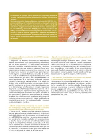News 9
¿Cómo puede modificar la consolidación de la UNASUR a los obje-
tivos del MERCOSUR?
La integración y el desarrollo latinoamericano deben llevarse
adelante aprovechando todos los organismos y herramientas
que nos provea la situación. La UNASUR tiene como antece-
dente a la Comunidad Sudamericana de Naciones, y desde sus
inicios se tuvo en claro que la idea era trabajar en forma para-
lela y complementaria con los organismos ya existentes. En una
de las primeras reuniones para debatir este gran emprendi-
miento regional, se encontraba Cristina Fernández de Kirchner
en su cargo de senadora nacional quién discutió con sus pares
Marco Aurelio García, por Brasil y el ex Embajador Chileno Luis
Maira, por ejemplo, de la importancia de trabajar conjunta-
mente en infraestructura, energía, inclusión social, educación.
También existe la ALADI (Asociación Latinoamericana de Inte-
gración), que durante un tiempo estuvo descuidada pero que
en el último tiempo se le ha dado un empujón muy grande
designando a Chacho Álvarez como Secretario General. Este es
un organismo de gran importancia a nivel regional ya que es-
tán casi todos los países latinoamericanos y en la actualidad se
está gestionando y aprobando la incorporación de Panamá y
Nicaragua. Por lo tanto, estos tres organismos deben potenciar
conjuntamente a nuestra región, abrir nuevas posibilidades de
negociación y comercio, con reglas equilibradas e inclusivas
para todos los países miembros.
- Entrando en la economía nacional, en el mes pasado, una Comi-
tiva encabezada por usted y demás Embajadores de la Cancillería
viajó a Tucumán ¿cuáles fueron los objetivos de este viaje?
La idea es que la Cancillería no quede solo en la diplomacia
sino que acerque herramientas a los empresarios, en este caso
particular la Subsecretaría de Integración Económica America-
na y MERCOSUR. Las provincias y las economías regionales de-
ben acceder a los mercados ampliados con sus producciones.
La idea fue realizar una jornada con distintas disertaciones a
cargo de los Embajadores y Ministros. Luego cada uno de ellos,
con los miembros de sus equipos, se reunieron en distintas me-
sas de trabajo para conocer en profundidad los temas que son
de interés para los empresarios locales, y que estos puedan ser
incluidos en la agenda de trabajo de la Subsecretaría.
- Bajo esta misma dinámica, ¿la Subsecretaría tiene pensado conti-
nuar los viajes a lo largo del país?
Tenemos pensado seguir recorriendo el NOA y sumar a nues-
tros puntos provincias como Entre Ríos. Desde la Subsecretaría
creemos que dialogar con los empresarios no solo es posible,
sino necesario, un mecanismo a través del cual ellos nos plan-
teen los problemas y necesidades de sus emprendimientos
para que la Cancillería pueda gestionar las relaciones diplomá-
ticas que sean necesarias, bajo el mandato presidencial de que
las exportaciones argentinas ocupen un rol importante.
- Como conclusión, ¿cuál considera que es la tarea a nivel económi-
co internacional que debe trabajar la Argentina?
Lo fundamental es continuar fortaleciendo el MERCOSUR, pri-
vilegiando los equilibrios, atendiendo a la industria y amplian-
do los mercados. En un mundo multipolar, Argentina debe
continuar convirtiéndose en un actor inteligente reindustriali-
zándose y agregándole valor a sus exportaciones, para lo que
es se debe potenciar la relación bilateral con Brasil. Todo esto
sin dejar de lado la justicia social, la equidad y la construcción
de sociedades más justas.
Cursó estudios de Contador Público Nacional en la Universidad Nacional de
Tucumán. Fue Diputado Provincial y Diputado Nacional por la Provincia de
Tucumán.
Fue Vicepresidente del Bloque de Diputados Nacionales del FREPASO, Vice-
presidente del Bloque de Diputados Nacionales de la Alianza y Presidente del
Bloque de Diputados del Frente Grande. Fue Viceministro de Desarrollo Social
de la Nación, integró la Intervención al Instituto Nacional de Servicios Socia-
les para Jubilados y Pensionados (INSSJyP) como Gerente Coordinador del
PAMI, y la Comisión Parlamentaria Investigadora de hechos Ilícitos vincula-
dos con el Lavado de Dinero en Argentina. Fue Coordinador de la Presidencia
de la Comisión de Representantes Permanentes del MERCOSUR (CRPM). Su
anterior función fue Secretario de Relaciones Internacionales de la Provincia
de Tucumán.
9News
 