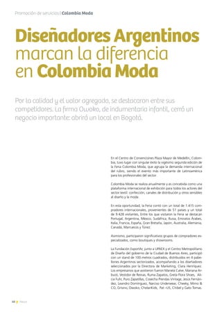 10 News
Por la calidad y el valor agregado, se destacaron entre sus
competidores. La firma Owoko, de indumentaria infantil, cerró un
negocio importante: abrirá un local en Bogotá.
En el Centro de Convenciones Plaza Mayor de Medellín, Colom-
bia, tuvo lugar con singular éxito la vigésimo segunda edición de
la Feria Colombia Moda, que agrupa la demanda internacional
del rubro, siendo el evento más importante de Latinoamérica
para los profesionales del sector.
Colombia Moda se realiza anualmente y es concebida como una
plataforma internacional de exhibición para todos los actores del
sector textil: confección, canales de distribución y otros sensibles
al diseño y la moda.
En esta oportunidad, la Feria contó con un total de 1.415 com-
pradores internacionales, provenientes de 51 países y un total
de 9.428 visitantes, Entre los que visitaron la Feria se destacan
Portugal, Argentina, México, Sudáfrica, Rusia, Emiratos Árabes,
Italia, Francia, España, Gran Bretaña, Japón, Australia, Alemania,
Canadá, Marruecos y Túnez.
Asimismo, participaron significativos grupos de compradores es-
pecializados, como boutiques y showrooms.
La Fundación ExportAr, junto a UPAEX y el Centro Metropolitano
de Diseño del gobierno de la Ciudad de Buenos Aires, participó
con un stand de 100 metros cuadrados, distribuidos en 4 pabe-
llones Argentinos sectorizados, acompañando a los diseñadores
seleccionados por la Directora de Marketing, Clara Henríquez.
Los empresarios que asistieron fueron Mariela Calve, Mariana Ar-
busti, Vestidor de Reinas, Ruma Zapatos, Greta Flora Shoes,  Ali-
cia Fuhr, Puro Zapatillas, Cosecha Prendas Vintage, Jesús Fernán-
dez, Leandro Domínguez, Narciso Underwear, Cheeky, Mimo &
CO, Grisino, Owoko, ChelariKids,  Pat –US, Chibel y Gato Tomas.
Promoción de servicios | Colombia Moda
DiseñadoresArgentinos
marcan la diferencia
en ColombiaModa
10 News
 