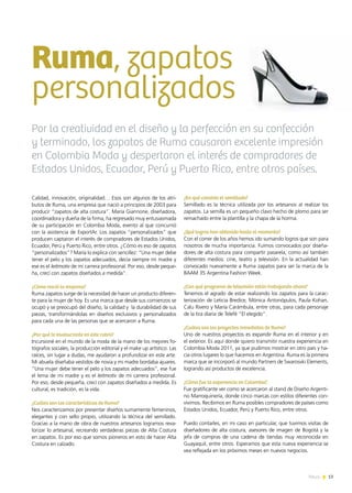 Calidad, innovación, originalidad… Esos son algunos de los atri-
butos de Ruma, una empresa que nació a principios de 2003 para
producir “zapatos de alta costura”. María Giannone, diseñadora,
coordinadora y dueña de la firma, ha regresado muy entusiasmada
de su participación en Colombia Moda, evento al que concurrió
con la asistencia de ExportAr. Los zapatos “personalizados” que
producen captaron el interés de compradores de Estados Unidos,
Ecuador, Perú y Puerto Rico, entre otros. ¿Cómo es eso de zapatos
“personalizados”? María lo explica con sencillez: “Una mujer debe
tener el pelo y los zapatos adecuados, decía siempre mi madre y
ese es el leitmotiv de mi carrera profesional. Por eso, desde peque-
ña, crecí con zapatos diseñados a medida”.
¿Cómo nació la empresa?
Ruma zapatos surge de la necesidad de hacer un producto diferen-
te para la mujer de hoy. Es una marca que desde sus comienzos se
ocupó y se preocupó del diseño, la calidad y la durabilidad de sus
piezas, transformándolas en diseños exclusivos y personalizados
para cada una de las personas que se acercaron a Ruma.
¿Por qué te involucraste en este rubro?
Incursioné en el mundo de la moda de la mano de los mejores fo-
tógrafos sociales, la producción editorial y el make up artístico. Las
raíces, sin lugar a dudas, me ayudaron a profundizar en este arte.
Mi abuela diseñaba vestidos de novia y mi madre bordaba ajuares.
“Una mujer debe tener el pelo y los zapatos adecuados”, ese fue
el lema de mi madre y es el leitmotiv de mi carrera profesional.
Por eso, desde pequeña, crecí con zapatos diseñados a medida. Es
cultural, es tradición, es la vida.
¿Cuáles son las características de Ruma?
Nos caracterizamos por presentar diseños sumamente femeninos,
elegantes y con sello propio, utilizando la técnica del semillado.
Gracias a la mano de obra de nuestros artesanos logramos reva-
lorizar lo artesanal, recreando verdaderas piezas de Alta Costura
en zapatos. Es por eso que somos pioneros en esto de hacer Alta
Costura en calzado.
¿En qué consiste el semillado?
Semillado es la técnica utilizada por los artesanos al realizar los
zapatos. La semilla es un pequeño clavo hecho de plomo para ser
remachado entre la plantilla y la chapa de la horma.
¿Qué logros han obtenido hasta el momento?
Con el correr de los años hemos ido sumando logros que son para
nosotros de mucha importancia. Fuimos convocados por diseña-
dores de alta costura para compartir pasarela, como así también
diferentes medios: cine, teatro y televisión. En la actualidad han
convocado nuevamente a Ruma zapatos para ser la marca de la
BAAM 35 Argentina Fashion Week.
¿Con qué programa de televisión están trabajando ahora?
Tenemos el agrado de estar realizando los zapatos para la carac-
terización de Leticia Bredice, Mónica Antonópulos, Paula Kohan,
Calu Rivero y María Carámbula, entre otras, para cada personaje
de la tira diaria de Telefé “El elegido”.
¿Cuáles son los proyectos inmediatos de Ruma?
Uno de nuestros proyectos es expandir Ruma en el interior y en
el exterior. Es aquí donde quiero transmitir nuestra experiencia en
Colombia Moda 2011, ya que pudimos mostrar en otro país y ha-
cia otros lugares lo que hacemos en Argentina. Ruma es la primera
marca que se incorporó al mundo Partners de Swarosvki Elements,
logrando así productos de excelencia.
¿Cómo fue la experiencia en Colombia?
Fue gratificante ver como se acercaron al stand de Diseño Argenti-
no Marroquinería, donde cinco marcas con estilos diferentes con-
vivimos. Recibimos en Ruma posibles compradores de países como
Estados Unidos, Ecuador, Perú y Puerto Rico, entre otros.
Puedo contarles, en mi caso en particular, que tuvimos visitas de
diseñadores de alta costura, asesores de imagen de Bogotá y la
jefa de compras de una cadena de tiendas muy reconocida en
Guayaquil, entre otros. Esperamos que esta nueva experiencia se
vea reflejada en los próximos meses en nuevos negocios.
Ruma, zapatos
personalizados
Por la creatividad en el diseño y la perfección en su confección
y terminado, los zapatos de Ruma causaron excelente impresión
en Colombia Moda y despertaron el interés de compradores de
Estados Unidos, Ecuador, Perú y Puerto Rico, entre otros países.
13News
 