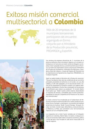 14 News
Una veintena de empresas alimenticias de 11 municipios de la
provincia de Buenos Aires concretaron negocios con sus pares co-
lombianos en el marco de una misión comercial a Bogotá. Las em-
presas fueron apoyadas técnica y económicamente por la Provin-
cia y la misión fue organizada en forma conjunta por el Ministerio
de la Producción bonaerense, el Ministerio de Agricultura, Gana-
dería y Pesca de la Nación, a través del Proyecto de Promoción de
las Exportaciones de Agroalimentos Argentinos (PROARGEX) y la
Fundación ExportAr.
Según se explicó desde el Ministerio de la Producción provincial,
“hoy por hoy Buenos Aires tiene las condiciones de ser uno de los
principales proveedores de alimentos en el mundo, con una alta
calidad y un alto valor agregado y, en el caso de esta misión, mu-
chos de los empresarios ya tomaron contacto con cadenas distri-
buidoras colombianas y muchos han comenzado con los procesos
de certificación para colocar sus productos”. El ministro Martín
Farré explicó que “desde nuestra cartera estamos desarrollando
un esquema de servicios y actividades para el sector productivo,
impulsando la inserción competitiva de la Provincia en los merca-
dos internacionales”.
La misión comercial fue encabezada por el Subsecretario de Re-
laciones Económicas Internacionales de la cartera productiva pro-
vincial, Bruno Tomaselli, y participaron una veintena de empresas
alimenticias de Quilmes, Tandil, Coronel Dorrego, Tornquist, Es-
cobar, San Isidro, Vicente López, Bahía Blanca, Lomas de Zamora,
La Matanza y La Plata, que concretaron unas 120 reuniones de
negocios con sus contrapartes locales.
Los integrantes de la misión fueron recibidos por el Embajador
argentino en Colombia, Martín Balza. Se realizó un desayuno en
el que el funcionario habló sobre la situación económica, política
y social del país e hizo hincapié en cada sector involucrado en el
viaje de negocios.
Exitosa misión comercial
multisectorial a Colombia
Más de 20 empresas de 11
municipios bonaerenses
participaron del encuentro
organizado en forma
conjunta por el Ministerio
de la Producción provincial,
PROARGEX y ExportAr.
Misiones Comerciales | Colombia
14 News
 