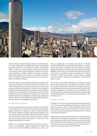 News 15
Entre las empresas más destacadas pueden mencionarse a Havan-
na, Oligra, Cagnoli, Biolive, Bodegas Saldungaray, cerveza Barba
Roja, Polienor, Remotti, La Rivera del Sol, Canale, Agro Industria
Madero y Frigolar. Entre los productos ofrecidos se encontraban
carne vacuna, aceites, alfajores, galletitas, conservas de frutas, to-
mates, legumbres y hortalizas, dulces y mermeladas, confituras,
derivados de lácteos, suero en polvo, té, infusiones y productos
premium y gourmet, hasta cervezas artesanales, vinos de alta ca-
lidad, chacinados y embutidos.
Tomaselli indicó que “uno de nuestros objetivos de gestión estra-
tégica es incrementar la corriente comercial de la Provincia con
el país latinoamericano por lo que hemos puesto al alcance de
nuestros empresarios herramientas concretas que acompañan la
expansión del sector exportador como asistencia técnica, logística
y económica. Queremos que los empresarios de nuestra Provincia
puedan posicionar sus productos en este país y que conozcan los
beneficios del mercado colombiano. La Provincia ha exportado en
2010 un total de casi 420 millones de dólares FOB a Colombia y
este valor viene incrementándose año tras año”.
Las negociaciones empresarias
Entre los resultados de la misión pueden destacarse los de Agroin-
dustria Madero S.A., de La Matanza, productora de proteínas ve-
getales y extracción de aceites que cerró una extensiva agenda
reuniones de trabajo con grandes importadores de Bogotá, como
es el caso de Carrefour Colombia, Federación Nacional de Avicul-
tores de Colombia, Grupo Casino y otros que estuvieron interesa-
dos en maíz en grano, aceites y premezclas. Lo mismo ocurrió con
Bodegas Saldungaray de Tornquist.
REDEPA S.A. de Lavallol, elaboradora de conservas y dulces se
reunió con importadores, quienes adelantaron la intención de
comprar cerca de 20 contenedores. También y con miras a con-
cretar una exportación a corto plazo propuesta por la empresa
colombiana PROA LTDA, representantes de Cagnoli S.A., produc-
tora de chacinados y embutidos de Tandil, visitaron el Instituto
Nacional de Vigilancia de Medicamentos y Alimentos colombiano
(INVIMA) para comenzar con el proceso de certificación necesario
para ingresar su mercadería. “Estoy muy satisfecho con la Misión
Comercial y regreso muy conforme a Buenos Aires. La realidad
es que las reuniones superaron mis expectativas”, indicó, Nicolás
Bassi, su titular.
Por su parte, el jefe de Red Internacional de Havanna, Manuel
García Cuerva, sostuvo que “participamos en esta Misión Comer-
cial y es la primera vez que lo hacemos a través de la Subsecreta-
ría de Relaciones Económicas Internacionales del Ministerio de la
Producción. Quedamos muy conformes con los resultados. Consi-
dero que gracias a la ayuda de la Provincia vamos a poder vender
al mercado colombiano un producto argentino fabricado 100%
en Buenos Aires”.
El mercado colombiano
Colombia es uno de los socios naturales de la República Argenti-
na. En 2010, las ventas argentinas al exterior con destino colom-
biano alcanzaron los 1269.7 millones de dólares. Dentro de este
total la producción de la provincia de Buenos Aires concentró el
33%, por lo que ese país se posicionó entre los primeros 10 socios
comerciales de la Provincia.
Este mercado es receptor de los productos con mayor elaboración,
característica que se evidencia en que el 49,11% de lo exportado
está compuesto por productos de Manufactura de Origen Indus-
trial. Entre 2009 y 2010 se observó un crecimiento de las exporta-
ciones de la Provincia hacia Colombia del 26%, resultando en un
incremento acumulativo 2005 – 2010 del 107%.
15News
 