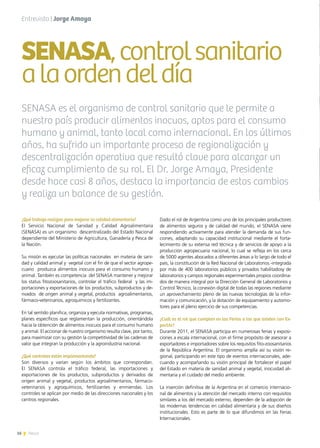 16 News
¿Qué trabajo realizan para mejorar la calidad alimentaria?
El Servicio Nacional de Sanidad y Calidad Agroalimentaria
(SENASA) es un organismo  descentralizado del Estado Nacional  
dependiente del Ministerio de Agricultura, Ganadería y Pesca de
la Nación.
Su misión es ejecutar las políticas nacionales  en materia de sani-
dad y calidad animal y vegetal con el fin de que el sector agrope-
cuario produzca alimentos inocuos para el consumo humano y
animal. También es competencia  del SENASA mantener y mejorar
los status fitozoosanitarios, controlar el tráfico federal y las im-
portaciones y exportaciones de los productos, subproductos y de-
rivados de origen animal y vegetal, productos agroalimentarios,
fármaco-veterinarios, agroquímicos y fertilizantes.
En tal sentido planifica, organiza y ejecuta normativas, programas,
planes específicos que reglamentan la producción, orientándola
hacia la obtención de alimentos inocuos para el consumo humano
y animal. El accionar de nuestro organismo resulta clave, por tanto,
para maximizar con su gestión la competitividad de las cadenas de
valor que integran la producción y la agroindustria nacional.
¿Qué controles están implementando?
Son diversos y varían según los ámbitos que correspondan.
El SENASA controla el tráfico federal, las importaciones y
exportaciones de los productos, subproductos y derivados de
origen animal y vegetal, productos agroalimentarios, fármaco-
veterinarios y agroquímicos, fertilizantes y enmiendas. Los
controles se aplican por medio de las direcciones nacionales y los
centros regionales.
Dado el rol de Argentina como uno de los principales productores
de alimentos seguros y de calidad del mundo, el SENASA viene
respondiendo activamente para atender la demanda de sus fun-
ciones, adaptando su capacidad institucional mediante el forta-
lecimiento de su extensa red técnica y de servicios de apoyo a la
producción agropecuaria nacional, lo cual se refleja en los cerca
de 5000 agentes abocados a diferentes áreas a lo largo de todo el
país, la constitución de la Red Nacional de Laboratorios -integrada
por más de 400 laboratorios públicos y privados habilitadosy de
laboratorios y campos regionales experimentales propios coordina-
dos de manera integral por la Dirección General de Laboratorios y
Control Técnico, la conexión digital de todas las regiones mediante
un aprovechamiento pleno de las nuevas tecnologías de la infor-
mación y comunicación, y la dotación de equipamiento y automo-
tores para el pleno ejercicio de sus competencias.
¿Cuál es el rol que cumplen en las Ferias a las que asisten con Ex-
portAr?
Durante 2011, el SENASA participa en numerosas ferias y exposi-
ciones a escala internacional, con el firme propósito de asesorar a
exportadores e importadores sobre los requisitos fito-zoosanitarios
de la República Argentina. El organismo amplía así su visión re-
gional, participando en este tipo de eventos internacionales, ade-
cuando y acompañando su visión principal de fortalecer el papel
del Estado en materia de sanidad animal y vegetal, inocuidad ali-
mentaria y el cuidado del medio ambiente.
La inserción definitiva de la Argentina en el comercio internacio-
nal de alimentos y la atención del mercado interno con requisitos
similares a los del mercado externo, dependen de la adopción de
las modernas tendencias en calidad alimentaria y de sus diseños
institucionales. Esto es parte de lo que difundimos en las Ferias
Internacionales.
SENASA,controlsanitario
alaordendeldía
SENASA es el organismo de control sanitario que le permite a
nuestro país producir alimentos inocuos, aptos para el consumo
humano y animal, tanto local como internacional. En los últimos
años, ha sufrido un importante proceso de regionalización y
descentralización operativa que resultó clave para alcanzar un
eficaz cumplimiento de su rol. El Dr. Jorge Amaya, Presidente
desde hace casi 8 años, destaca la importancia de estos cambios
y realiza un balance de su gestión.
Entrevista | Jorge Amaya
16 News
 