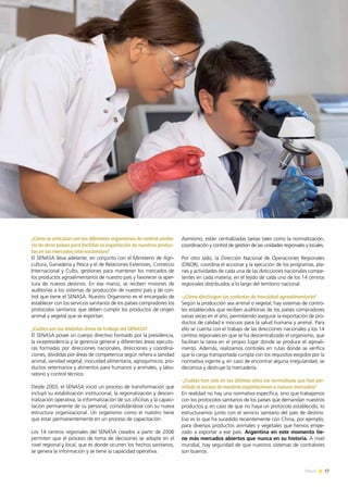 News 17
¿Cómo se articulan con los diferentes organismos de control sanita-
rio de otros países para facilitar la exportación de nuestros produc-
tos en los mercados internacionales?
El SENASA lleva adelante, en conjunto con el Ministerio de Agri-
cultura, Ganadería y Pesca y el de Relaciones Exteriores, Comercio
Internacional y Culto, gestiones para mantener los mercados de
los productos agroalimentarios de nuestro país y favorecer la aper-
tura de nuevos destinos. En ese marco, se reciben misiones de
auditorías a los sistemas de producción de nuestro país y de con-
trol que tiene el SENASA. Nuestro Organismo es el encargado de
establecer con los servicios sanitarios de los países compradores los
protocolos sanitarios que deben cumplir los productos de origen
animal y vegetal que se exportan.
¿Cuáles son las distintas áreas de trabajo del SENASA?
El SENASA posee un cuerpo directivo formado por la presidencia,
la vicepresidencia y la gerencia general y diferentes áreas ejecuto-
ras formadas por direcciones nacionales, direcciones y coordina-
ciones, divididas por áreas de competencia según refiera a sanidad
animal, sanidad vegetal, inocuidad alimentaria, agroquímicos, pro-
ductos veterinarios y alimentos para humanos y animales, y labo-
ratorio y control técnico.
Desde 2003, el SENASA inició un proceso de transformación que
incluyó su estabilización institucional, la regionalización y descen-
tralización operativa, la informatización de sus oficinas y la capaci-
tación permanente de su personal, consolidándose con su nueva
estructura organizacional. Un organismo como el nuestro tiene
que estar permanentemente en un proceso de capacitación.
Los 14 centros regionales del SENASA creados a partir de 2006
permiten que el proceso de toma de decisiones se adopte en el
nivel regional y local, que es donde ocurren los hechos sanitarios,
se genera la información y se tiene la capacidad operativa.
Asimismo, están centralizadas tareas tales como la normatización,
coordinación y control de gestión de las unidades regionales y locales.
Por otro lado, la Dirección Nacional de Operaciones Regionales
(DNOR), coordina el accionar y la ejecución de los programas, pla-
nes y actividades de cada una de las direcciones nacionales compe-
tentes en cada materia, en el tejido de cada uno de los 14 centros
regionales distribuidos a lo largo del territorio nacional.
-¿Cómo efectivizan los controles de inocuidad agroalimentaria?
Según la producción sea animal o vegetal, hay sistemas de contro-
les establecidos que reciben auditorias de los países compradores
varias veces en el año, permitiendo asegurar la exportación de pro-
ductos de calidad e inocuos para la salud humana y animal. Para
ello se cuenta con el trabajo de las direcciones nacionales y los 14
centros regionales en que se ha descentralizado el organismo, que
facilitan la tarea en el propio lugar donde se produce el agroali-
mento. Además, realizamos controles en rutas donde se verifica
que la carga transportada cumpla con los requisitos exigidos por la
normativa vigente y, en caso de encontrar alguna irregularidad, se
decomisa y destruye la mercadería.
-¿Cuáles han sido en los últimos años las normativas que han per-
mitido el acceso de nuestras exportaciones a nuevos mercados?
En realidad no hay una normativa específica, sino que trabajamos
con los protocolos sanitarios de los países que demandan nuestros
productos y, en caso de que no haya un protocolo establecido, lo
estructuramos junto con el servicio sanitario del país de destino.
Eso es lo que ha sucedido recientemente con China, por ejemplo,
para diversos productos animales y vegetales que hemos empe-
zado a exportar a ese país. Argentina en este momento tie-
ne más mercados abiertos que nunca en su historia. A nivel
mundial, hay seguridad de que nuestros sistemas de contralores
son buenos.
17News
 