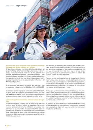 18 News
En junio de este año se inauguró el nuevo Laboratorio Nacional de
Referencia, ¿qué significa este logro para SENASA?
El laboratorio implicó una inversión de 20 millones de dólares del
programa ProSap del Ministerio de Agricultura y era una deman-
da que estaba requiriendo el sector hace 30 años. Ubicado en la
localidad bonaerense de Martínez, constituye un ejemplo a nivel
internacional y está entre los cinco primeros laboratorios del mun-
do. Además, nos brinda otro nivel de presencia en todo el país y,
para lograrlo, contamos con el apoyo del Gobierno Nacional y del
Ministro de Agricultura.
Es un laboratorio que gerencia el SENASA pero que sirve a todo
el país porque trabajamos con el CEBASEV, el INTA y el CONICET.
Cuando nos hicimos cargo de la conducción política del SENASA,
la propia gente del organismo nos demandó construir esta reali-
dad que estamos viviendo. Y nos sentimos orgullosos de decir que
actuar en consecuencia es lo mejor que pudimos haber hecho.
¿Cómo siente que ha evolucionado la institución a través de su ges-
tión?
Actualmente estoy por cumplir 8 años de gestión y creo que hubo
un gran apoyo del sistema político, se respaldaron fuertemente
nuestras acciones. Anteriormente, el SENASA se manejaba sola-
mente con las tasas (que cobra por sus acciones), hasta que el Es-
tado Nacional decidió que un organismo de policía sanitario debía
tener fuerte aporte del tesoro. De un presupuesto de 130 millones
de pesos en 2004 pasamos a un presupuesto actual de más de
1.000 millones de pesos.
Por otro lado, un organismo como el nuestro, que era policía sani-
tario, tenía un Consejo de Administración que estaba constituido
por las mismas corporaciones que nosotros controlábamos. Eso
era una contradicción tremenda. Ahora hay un consejo asesor,
pero no participa de la administración ni define las políticas del
SENASA. Eso fue un avance importante.
También fue muy significativo el tema de la capacitación. Por otro
lado, hubo un nuevo decreto que estructuró al SENASA de manera
diferente y creó una dirección nueva: la Dirección de Operaciones,
que se encarga de las regiones. Así, el SENASA ha sido modificado
de manera positiva. La regionalización comenzó en 2006 y la últi-
ma regional se creó hace un año y medio.
No hay que  perder de vista el sentido del SENASA, su rol funda-
mental como organismo de control de la calidad de los agroali-
mentos, tanto para nuestra población como para la exportación.
Creemos que hemos mejorado muchísimo, antes cada emergencia
era caótica, hoy estamos suficientemente financiados como para
cumplir el rol que nos compete.
El problema no es que entre una u otra enfermedad, éste u otro
problema sanitario, lo que mira todo el mundo es qué capacidad
de respuesta tiene el país ante una emergencia. Hoy estamos en
muy buenas condiciones.
18 News
Entrevista | Jorge Amaya
 