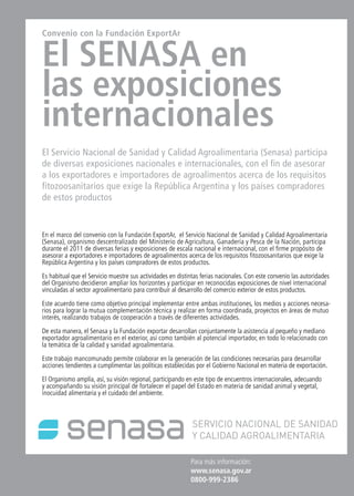 News 19News News 19
Para más información:
www.senasa.gov.ar
0800-999-2386
Convenio con la Fundación ExportAr
El SENASA en
las exposiciones
internacionales
El Servicio Nacional de Sanidad y Calidad Agroalimentaria (Senasa) participa
de diversas exposiciones nacionales e internacionales, con el fin de asesorar
a los exportadores e importadores de agroalimentos acerca de los requisitos
fitozoosanitarios que exige la República Argentina y los países compradores
de estos productos
En el marco del convenio con la Fundación ExportAr, el Servicio Nacional de Sanidad y Calidad Agroalimentaria
(Senasa), organismo descentralizado del Ministerio de Agricultura, Ganadería y Pesca de la Nación, participa
durante el 2011 de diversas ferias y exposiciones de escala nacional e internacional, con el firme propósito de
asesorar a exportadores e importadores de agroalimentos acerca de los requisitos fitozoosanitarios que exige la
República Argentina y los países compradores de estos productos.
Es habitual que el Servicio muestre sus actividades en distintas ferias nacionales. Con este convenio las autoridades
del Organismo decidieron ampliar los horizontes y participar en reconocidas exposiciones de nivel internacional
vinculadas al sector agroalimentario para contribuir al desarrollo del comercio exterior de estos productos.
Este acuerdo tiene como objetivo principal implementar entre ambas instituciones, los medios y acciones necesa-
rios para lograr la mutua complementación técnica y realizar en forma coordinada, proyectos en áreas de mutuo
interés, realizando trabajos de cooperación a través de diferentes actividades.
De esta manera, el Senasa y la Fundación exportar desarrollan conjuntamente la asistencia al pequeño y mediano
exportador agroalimentario en el exterior, así como también al potencial importador, en todo lo relacionado con
la temática de la calidad y sanidad agroalimentaria.
Este trabajo mancomunado permite colaborar en la generación de las condiciones necesarias para desarrollar
acciones tendientes a cumplimentar las políticas establecidas por el Gobierno Nacional en materia de exportación.
El Organismo amplía, así, su visión regional, participando en este tipo de encuentros internacionales, adecuando
y acompañando su visión principal de fortalecer el papel del Estado en materia de sanidad animal y vegetal,
inocuidad alimentaria y el cuidado del ambiente.
 