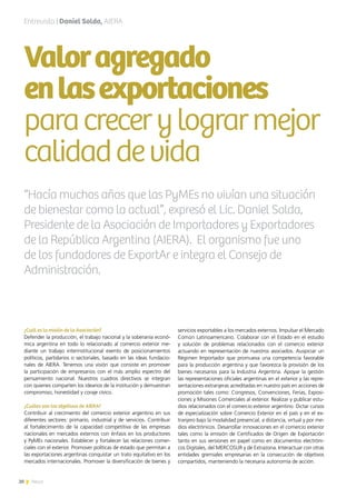 20 News
¿Cuál es la misión de la Asociación?
Defender la producción, el trabajo nacional y la soberanía econó-
mica argentina en todo lo relacionado al comercio exterior me-
diante un trabajo interinstitucional exento de posicionamientos
políticos, partidarios o sectoriales, basado en las ideas fundacio-
nales de AIERA. Tenemos una visión que consiste en promover
la participación de empresarios con el más amplio espectro del
pensamiento nacional. Nuestros cuadros directivos se integran
con quienes comparten los idearios de la institución y demuestran
compromiso, honestidad y coraje cívico.
¿Cuáles son los objetivos de AIERA?
Contribuir al crecimiento del comercio exterior argentino en sus
diferentes sectores: primario, industrial y de servicios. Contribuir
al fortalecimiento de la capacidad competitiva de las empresas
nacionales en mercados externos con énfasis en los productores
y PyMEs nacionales. Establecer y fortalecer las relaciones comer-
ciales con el exterior. Promover políticas de estado que permitan a
las exportaciones argentinas conquistar un trato equitativo en los
mercados internacionales. Promover la diversificación de bienes y
servicios exportables a los mercados externos. Impulsar el Mercado
Común Latinoamericano. Colaborar con el Estado en el estudio
y solución de problemas relacionados con el comercio exterior
actuando en representación de nuestros asociados. Auspiciar un
Régimen Importador que promueva una competencia favorable
para la producción argentina y que favorezca la provisión de los
bienes necesarios para la Industria Argentina. Apoyar la gestión
las representaciones oficiales argentinas en el exterior y las repre-
sentaciones extranjeras acreditadas en nuestro país en acciones de
promoción tales como: Congresos, Convenciones, Ferias, Exposi-
ciones y Misiones Comerciales al exterior. Realizar y publicar estu-
dios relacionados con el comercio exterior argentino. Dictar cursos
de especialización sobre Comercio Exterior en el país y en el ex-
tranjero bajo la modalidad presencial, a distancia, virtual y por me-
dios electrónicos. Desarrollar innovaciones en el comercio exterior
tales como la emisión de Certificados de Origen de Exportación
tanto en sus versiones en papel como en documentos electróni-
cos Digitales, del MERCOSUR y de Extrazona. Interactuar con otras
entidades gremiales empresarias en la consecución de objetivos
compartidos, manteniendo la necesaria autonomía de acción.
Valoragregado
enlasexportaciones
paracrecerylograrmejor
calidaddevida
Entrevista | Daniel Solda, AIERA
“Hacía muchos años que las PyMEs no vivían una situación
de bienestar como la actual”, expresó el Lic. Daniel Solda,
Presidente de la Asociación de Importadores y Exportadores
de la República Argentina (AIERA). El organismo fue uno
de los fundadores de ExportAr e integra el Consejo de
Administración.
20 News
 