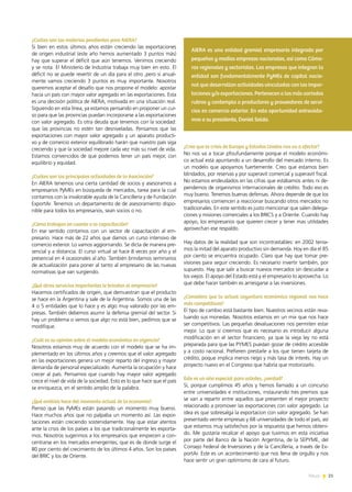 News 21
¿Cuáles son las materias pendientes para AIERA?
Si bien en estos últimos años están creciendo las exportaciones
de origen industrial (este año hemos aumentado 3 puntos más)
hay que superar el déficit que aún tenemos. Venimos creciendo
y se nota. El Ministerio de Industria trabaja muy bien en esto. El
déficit no se puede revertir de un día para el otro ,pero si anual-
mente vamos creciendo 3 puntos es muy importante. Nosotros
queremos aceptar el desafío que nos propone el modelo: apostar
hacia un país con mayor valor agregado en las exportaciones. Esta
es una decisión politica de AIERA, motivada en una situación real.
Siguiendo en esta línea, ya estamos pensando en proponer un cur-
so para que las provincias puedan incorporarse a las exportaciones
con valor agregado. Es otra deuda que tenemos con la sociedad:
que las provincias no estén tan desniveladas. Pensamos que las
exportaciones con mayor valor agregado y un aparato producti-
vo y de comercio exterior equilibrado harán que nuestro país siga
creciendo y que la sociedad mejore cada vez más su nivel de vida.
Estamos convencidos de que podemos tener un país mejor, con
equilibrio y equidad.
¿Cuáles son las principales actividades de la Asociación?
En AIERA tenemos una cierta cantidad de socios y asesoramos a
empresarios PyMEs en búsqueda de mercados, tarea para la cual
contamos con la invalorable ayuda de la Cancillería y de Fundación
ExportAr. Tenemos un departamento de de asesoramiento dispo-
nible para todos los empresarios, sean socios o no.
¿Cómo trabajan en cuanto a la capacitación?
En ese sentido contamos con un sector de capacitación al em-
presario. Hace más de 22 años que damos un curso intensivo de
comercio exterior. Lo vamos aggiornando. Se dicta de manera pre-
sencial y a distancia. El curso virtual se hace 8 veces por año y el
presencial en 4 ocasionales al año. También brindamos seminarios
de actualización para poner al tanto al empresario de las nuevas
normativas que van surgiendo.
¿Qué otros servicios importantes le brindan al empresario?
Hacemos certificados de origen, que demuestran que el producto
se hace en la Argentina y sale de la Argentina. Somos una de las
4 o 5 entidades que lo hace y es algo muy valorado por las em-
presas. También debemos asumir la defensa gremial del sector. Si
hay un problema o vemos que algo no está bien, pedimos que se
modifique.
¿Cuál es su opinión sobre el modelo económico en vigencia?
Nosotros estamos muy de acuerdo con el modelo que se ha im-
plementado en los últimos años y creemos que el valor agregado
en las exportaciones genera un mejor reparto del ingreso y mayor
demanda de personal especializado. Aumenta la ocupación y hace
crecer al país. Pensamos que cuando hay mayor valor agregado
crece el nivel de vida de la sociedad. Esto es lo que hace que el país
se enriquezca, en el sentido amplio de la palabra.
¿Qué análisis hace del momento actual de la economía?
Pienso que las PyMEs están pasando un momento muy bueno.
Hace muchos años que no palpaba un momento así. Las expor-
taciones están creciendo sostenidamente. Hay que estar atentos
ante la crisis de los países a los que tradicionalmente les exporta-
mos. Nosotros sugerimos a los empresarios que empiecen a con-
centrarse en los mercados emergentes, que es de donde surge el
80 por ciento del crecimiento de los últimos 4 años. Son los países
del BRIC y los de Oriente.
¿Cree que la crisis de Europa y Estados Unidos nos va a afectar?
No nos va a tocar pfoufundamente porque el modelo económi-
co actual está apuntando a un desarrollo del mercado interno. Es
un modelo que apoyamos fuertemente. Creo que estamos bien
blindados, por reservas y por superavit comercial y superavit fiscal.
No estamos endeudados en las cifras que estábamos antes ni de-
pendemos de organismos internacionales de crédito. Todo eso es
muy bueno. Tenemos buenas defensas. Ahora depende de que los
empresarios comiencen a reaccionar buscando otros mercados no
tradicionales. En este sentido es justo mencionar que salen delega-
ciones y misiones comerciales a los BRICS y a Oriente. Cuando hay
apoyo, los empresarios que quieren crecer y tener mas utilidades
aprovechan ese respaldo.
Hay datos de la realidad que son incontrastables: en 2002 tenía-
mos la mitad del aparato productivo sin demanda. Hoy en día el 85
por ciento se encuentra ocupado. Claro que hay que tomar pre-
visiones para seguir creciendo. Es necesario invertir también, por
supuesto. Hay que salir a buscar nuevos mercados sin descuidar a
los viejos. El apoyo del Estado está y el empresario lo aprovecha. Lo
que debe hacer también es arriesgarse a las inversiones.
¿Considera que la actual coyuntura económica regional nos hace
más competitivos?
El tipo de cambio está bastante bien. Nuestros vecinos están reva-
luando sus monedas. Nosotros estamos en un mix que nos hace
ser competitivos. Las pequeñas devaluaciones nos permiten estar
mejor. Lo que sí creemos que es necesario es introducir alguna
modificación en el sector financiero, ya que la vieja ley no está
preparada para que las PYMES puedan gozar de crédito accesible
y a costo racional. Prefieren prestarle a los que tienen tarjeta de
crédito, poque implica menos riego y más tasa de interés. Hay un
proyecto nuevo en el Congreso que habría que motorizarlo.
Este es un año especial para ustedes, ¿verdad?
Sí, porque cumplimos 45 años y hemos llamado a un concurso
entre universidades e instituciones, instaurando tres premios que
se van a repartir entre aquellos que presenten el mejor proyecto
relacionado a promover las exportaciones con valor agregado. La
idea es que sobresalga la exportacion con valor agregado. Se han
presentado veinte empresas y 68 universidades de todo el país, así
que estamos muy satisfechos por la respuesta que hemos obteni-
do. Me gustaría recalcar el apoyo que tuvimos en esta iniciativa
por parte del Banco de la Nación Argentina, de la SEPYME, del
Consejo Federal de Inversiones y de la Cancillería, a través de Ex-
portAr. Este es un acontecimiento que nos llena de orgullo y nos
hace sentir un gran optimismo de cara al futuro.
AIERA es una entidad gremial empresaria integrada por
pequeñas y medias empresas nacionales, así como Cáma-
ras regionales y sectoriales. Las empresas que integran la
entidad son fundamentalmente PyMEs de capital nacio-
nal que desarrollan actividades vinculadas con las impor-
taciones y/o exportaciones. Pertenecen a los más variados
rubros y contempla a productores y proveedores de servi-
cios en comercio exterior. En esta oportunidad entrevista-
mos a su presidente, Daniel Solda.
21News
 