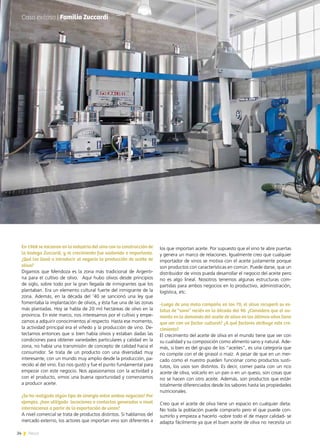 24 News
los que importan aceite. Por supuesto que el vino te abre puertas
y genera un marco de relaciones. Igualmente creo que cualquier
importador de vinos se motiva con el aceite justamente porque
son productos con características en común. Puede darse, que un
distribuidor de vinos pueda desarrollar el negocio del aceite pero
no es algo lineal. Nosotros tenemos algunas estructuras com-
partidas para ambos negocios en lo productivo, administración,
logística, etc.
-Luego de una mala campaña en los 70, el oliva recuperó su es-
tatus de “sano” recién en la década del 90. ¿Considera que el au-
mento en la demanda del aceite de oliva en los últimos años tiene
que ver con un factor cultural? ¿A qué factores atribuye este cre-
cimiento?
El crecimiento del aceite de oliva en el mundo tiene que ver con
su cualidad y su composición como alimento sano y natural. Ade-
más, si bien es del grupo de los “aceites”, es una categoría que
no compite con el de girasol o maíz. A pesar de que en un mer-
cado como el nuestro pueden funcionar como productos susti-
tutos, los usos son distintos. Es decir, comer pasta con un rico
aceite de oliva, volcarlo en un pan o en un queso, son cosas que
no se hacen con otro aceite. Además, son productos que están
totalmente diferenciados desde los sabores hasta las propiedades
nutricionales.
Creo que el aceite de oliva tiene un espacio en cualquier dieta.
No toda la población puede comprarlo pero el que puede con-
sumirlo y empieza a hacerlo -sobre todo el de mayor calidad- se
adapta fácilmente ya que el buen aceite de oliva no necesita un
En 1968 se iniciaron en la industria del vino con la construcción de
la bodega Zuccardi, y el crecimiento fue sostenido e importante.
¿Qué los llevó a introducir al negocio la producción de aceite de
oliva?
Digamos que Mendoza es la zona más tradicional de Argenti-
na para el cultivo de olivo. Aquí hubo olivos desde principios
de siglo, sobre todo por la gran llegada de inmigrantes que los
plantaban. Era un elemento cultural fuerte del inmigrante de la
zona. Además, en la década del ‘40 se sancionó una ley que
fomentaba la implantación de olivos, y ésta fue una de las zonas
más plantadas. Hoy se habla de 20 mil hectáreas de olivo en la
provincia. En este marco, nos interesamos por el cultivo y empe-
zamos a adquirir conocimientos al respecto. Hasta ese momento,
la actividad principal era el viñedo y la producción de vino. De-
tectamos entonces que si bien había olivos y estaban dadas las
condiciones para obtener variedades particulares y calidad en la
zona, no había una transmisión de concepto de calidad hacia el
consumidor. Se trata de un producto con una diversidad muy
interesante, con un mundo muy amplio desde la producción, pa-
recido al del vino. Eso nos gustó y fue el punto fundamental para
empezar con este negocio. Nos apasionamos con la actividad y
con el producto, vimos una buena oportunidad y comenzamos
a producir aceite.
¿Se ha realizado algún tipo de sinergia entre ambos negocios? Por
ejemplo, ¿han utilizado locaciones o contactos generados a nivel
internacional a partir de la exportación de vinos?
A nivel comercial se trata de productos distintos. Si hablamos del
mercado externo, los actores que importan vino son diferentes a
Caso exitoso | Familia Zuccardi
24 News
 