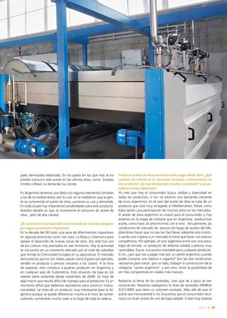 News 25
plato demasiado elaborado. En los países en los que más se ha
podido consumir este aceite en los últimos años, como Estados
Unidos o Brasil, la demanda ha crecido.
En Argentina tenemos una dieta con algunos elementos similares
a los de la mediterránea, por lo cual, en la medida en que la gen-
te va conociendo el aceite de oliva, aumenta su uso y demanda.
En todo el país hay importantes posibilidades para este producto.
Nuestro desafío es que se incremente el consumo de aceite de
oliva, pero de alta calidad.
¿El aumento en la producción local de aceite de oliva fue apoyado
por alguna promoción impositiva?
En la década del 90 hubo una serie de diferimientos impositivos
en algunas provincias como San Juan, La Rioja y Catamarca para
apoyar el desarrollo de nuevas zonas de olivo. Así, éste fue uno
de los cultivos más plantados en ese momento. Hoy la actividad
se encuentra en un momento delicado por el nivel de subsidios
que brinda la Comunidad Europea en su agricultura. El mercado
tiene precios que no son reales; países como España por ejemplo,
venden el producto a precios cercanos a los costos. A la hora
de exportar, esto complica a quienes producen en Argentina y
en cualquier país de Sudamérica. Esta situación de baja en los
valores viene sostenida desde noviembre de 2008. Se trata de
algo macro que resulta difícil de manejar para el productor. Es un
momento difícil que debemos aprovechar para construir institu-
cionalidad. Se trata de un producto muy interesante para la Ar-
gentina porque se puede diferenciar mucho a la hora de comer-
cializarlo, sumándole mucho valor a lo largo de toda la cadena.
Producen aceites de oliva varietales extra virgen desde 2004. ¿Qué
cambios ha notado en la demanda nacional e internacional de
este producto? ¿Se han incorporado muchas variedades? ¿Los pa-
ladares se han sofisticado?
Yo creo que hoy el consumidor busca calidad y diversidad en
todos los productos, si no, no existiría una demanda creciente
de vinos argentinos. En el caso del aceite de oliva se trata de un
producto que está muy arraigado al Mediterráneo. Países como
Italia tienen una participación de muchos años en los mercados.
El aceite de oliva argentino es nuevo para el consumidor y hoy
estamos en la etapa de contarle que en Argentina producimos
aceite, como hace 20 años hicimos con el vino. Actualmente, las
condiciones de mercado de precios tan bajos de aceites del Me-
diterráneo hacen que no sea tan fácil llevar adelante esta misión.
Cuando uno ingresa a un mercado lo tiene que hacer con precios
competitivos. Por ejemplo, el vino argentino entró con una estra-
tegia de brindar un producto de altísima calidad a precios muy
razonables. Ésa es una puerta inevitable para cualquier producto.
Si no, ¿por qué vas a pagar más por un aceite argentino cuando
podés comprar uno italiano o español? Son las dos condiciones
necesarias para crecer: por un lado, trabajar la construcción de la
categoría “aceite argentino” y por otro, tener la posibilidad de
ser más competitivos en niveles más masivos.
Respecto al tema de los varietales, creo que de a poco se van
conociendo. Nosotros trabajamos la línea de varietales FAMILIA
ZUCCARDI que tiene un volumen acotado. Más allá de que el
aceite sea monovarietal o no, buscamos que el consumidor reco-
nozca un buen aceite de uno de baja calidad. Si bien hoy todavía
25News
 