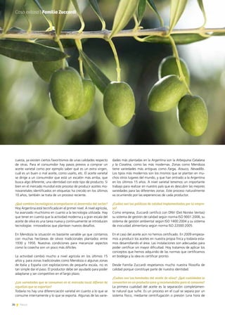 26 News
cuesta, ya existen ciertos favoritismos de unas calidades respecto
de otras. Para el consumidor hay pasos previos a comprar un
aceite varietal como por ejemplo saber qué es un extra virgen,
cuál es un buen o mal aceite, como usarlo, etc. El aceite varietal
se dirige a un consumidor que está un escalón más arriba, que
busca algo diferente, una identidad con este tipo de producto. Si
bien en el mercado mundial este proceso de producir aceites mo-
novarietales identificados en etiquetas ha crecido en los últimos
10 años, también se trata de un proceso reciente.
¿Qué cambios tecnológicos acompañaron el desarrollo del sector?
Hoy Argentina está tecnificada en el primer nivel. A nivel agrícola,
ha avanzado muchísimo en cuanto a la tecnología utilizada. Hay
que tener en cuenta que la actividad moderna y a gran escala del
aceite de oliva es una tarea nueva y continuamente se introducen
tecnologías innovadoras que plantean nuevos desafíos.
En Mendoza la situación es bastante variable ya que contamos
con muchas hectáreas de olivos tradicionales plantados entre
1930 y 1950. Nuestras condiciones para mecanizar aspectos
como la cosecha son un poco más difíciles.
La actividad cambió mucho a nivel agrícola en los últimos 15
años y, para zonas tradicionales como Mendoza o algunas zonas
de Italia y España con explotaciones de pequeña escala, no es
tan simple dar el paso. El productor debe ser ayudado para poder
adaptarse y ser competitivo en el largo plazo.
¿Las variedades que se consumen en el mercado local difieren de
aquellas que se exportan?
Todavía no hay una diferenciación varietal en cuanto a lo que se
consume internamente y lo que se exporta. Algunas de las varie-
dades más plantadas en la Argentina son la Arbequina Catalana
y la Coratina, como las más modernas. Zonas como Mendoza
tiene variedades más antiguas como Farga, Arauco, Nevadillo.
Los tipos más modernos son los mismos que se plantan en mu-
chos otros lugares del mundo, y que han entrado a la Argentina
en los últimos 15 años. A nivel varietal tenemos un importante
trabajo para realizar en nuestro país que es descubrir las mejores
variedades para las diferentes zonas .Este proceso naturalmente
va ocurriendo por las experiencias de cada productor.
¿Cuáles son las políticas de calidad implementadas por la empre-
sa?
Como empresa, Zuccardi certificó con DNV (Det Norske Veritas)
su sistema de gestión de calidad según norma ISO 9001:2008, su
sistema de gestión ambiental según ISO 1400:2004 y su sistema
de inocuidad alimentaria según norma ISO 22000:2005.
En el caso del aceite aún no hemos certificado. En 2009 empeza-
mos a producir los aceites en nuestra propia finca y todavía esta-
mos desarrollando el área. Las instalaciones son adecuadas para
poder certificar sin mayor dificultad. Hoy tratamos de aplicar los
conceptos que hemos adquirido de las normas que certificamos
en bodega y la idea es certificar pronto.
Desde Familia Zuccardi respetamos mucho nuestra filosofía de
calidad porque constituye parte de nuestra identidad.
¿Cuáles son las bondades del aceite de oliva? ¿Qué cualidades lo
convierten en un producto sano y recomendable para el consumo?
La primera cualidad del aceite es la separación completamen-
te natural que sufre. Es un proceso en el cual se separa por un
sistema físico, mediante centrifugación o presión (una hora de
Caso exitoso | Familia Zuccardi
26 News
 