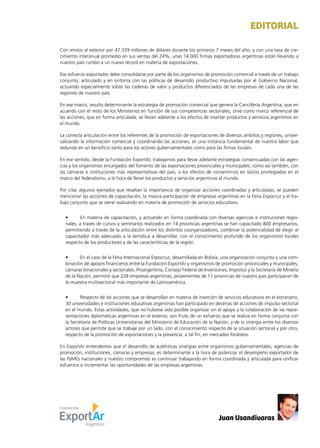 News 1
Con envíos al exterior por 47.339 millones de dólares durante los primeros 7 meses del año, y con una tasa de cre-
cimiento interanual promedio en sus ventas del 24%, unas 14.000 firmas exportadoras argentinas están llevando a
nuestro país rumbo a un nuevo récord en materia de exportaciones.
Ese esfuerzo exportador debe consolidarse por parte de los organismos de promoción comercial a través de un trabajo
conjunto, articulado y en sintonía con las políticas de desarrollo productivo impulsadas por el Gobierno Nacional,
actuando especialmente sobre las cadenas de valor y productos diferenciados de las empresas de cada una de las
regiones de nuestro país.
En ese marco, resulta determinante la estrategia de promoción comercial que genera la Cancillería Argentina, que en
acuerdo con el resto de los Ministerios en función de sus competencias sectoriales, sirve como marco referencial de
las acciones, que en forma articulada, se llevan adelante a los efectos de insertar productos y servicios argentinos en
el mundo.
La correcta articulación entre los referentes de la promoción de exportaciones de diversos ámbitos y regiones, univer-
salizando la información comercial y coordinando las acciones, es una instancia fundamental de nuestra labor que
redunda en un beneficio tanto para los actores gubernamentales como para las firmas locales.
En ese sentido, desde la Fundación ExportAr, trabajamos para llevar adelante estrategias consensuadas con las agen-
cias y los organismos encargados del fomento de las exportaciones provinciales y municipales, como así también, con
las cámaras e instituciones más representativas del país, a los efectos de convertirnos en socios privilegiados en el
marco del federalismo, a la hora de llevar los productos y servicios argentinos al mundo.
Por citar algunos ejemplos que resaltan la importancia de organizar acciones coordinadas y articuladas, se pueden
mencionar las acciones de capacitación, la masiva participación de empresas argentinas en la Feria Expocruz y el tra-
bajo conjunto que se viene realizando en materia de promoción de servicios educativos.
•	 En materia de capacitación, y actuando en forma coordinada con diversas agencias e instituciones regio-
nales, a través de cursos y seminarios realizados en 14 provincias argentinas se han capacitado 800 empresarios,
permitiendo a través de la articulación entre los distintos coorganizadores, combinar la potencialidad de elegir al
capacitador más adecuado a la temática a desarrollar, con el conocimiento profundo de los organismos locales
respecto de los productores y de las características de la región.
•	 En el caso de la Feria Internacional Expocruz, desarrollada en Bolivia, una organización conjunta y una com-
binación de apoyos financieros entre la Fundación ExportAr y organismos de promoción provinciales y municipales,
cámaras binacionales y sectoriales, Proargentina, Consejo Federal de Inversiones, Improtur y la Secretaría de Minería
de la Nación, permitió que 228 empresas argentinas, provenientes de 11 provincias de nuestro país participaran de
la muestra multisectorial más importante de Latinoamérica.
•	 Respecto de las acciones que se desarrollan en materia de inserción de servicios educativos en el extranjero,
30 universidades e instituciones educativas argentinas han participado en decenas de acciones de impulso sectorial
en el mundo. Estas actividades, que no hubiese sido posible organizar sin el apoyo y la colaboración de las repre-
sentaciones diplomáticas argentinas en el exterior, son fruto de un esfuerzo que se realiza en forma conjunta con
la Secretaría de Políticas Universitarias del Ministerio de Educación de la Nación, y de la sinergia entre los diversos
actores que permite que se trabaje por un lado, con el conocimiento respecto de la situación sectorial y por otro,
respecto de la promoción de exportaciones y la presencia, a tal fin, en mercados foráneos.
En ExportAr entendemos que el desarrollo de auténticas sinergias entre organismos gubernamentales, agencias de
promoción, instituciones, cámaras y empresas, es determinante a la hora de potenciar el desempeño exportador de
las PyMEs nacionales y nuestro compromiso es continuar trabajando en forma coordinada y articulada para unificar
esfuerzos e incrementar las oportunidades de las empresas argentinas.
EDITORIAL
Juan Usandivaras
 