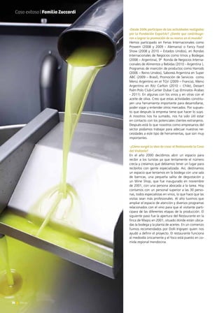 28 News
-Desde 2006 participan de las actividades realizadas
por la Fundación ExportAr? ¿Siente que contribuye-
ron a lograr la promoción de su marca en el mundo?
Hemos participado en Ferias Internacionales como
Prowein (2008 y 2009 - Alemania) o Fancy Food
Show (2008 y 2010 – Estados Unidos), en Rondas
Internacionales de Negocios como Vinos y Bodegas
(2008 – Argentina), 9ª  Ronda de Negocios Interna-
cionales de Alimentos y Bebidas (2010 - Argentina ),
Programas de inserción de productos como Harrods
(2006 – Reino Unidos), Saboreá Argentina en Super
ABC (2009 – Brasil), Promoción de Servicios  como
Menú Argentino en el TGV (2009 – Francia), Menú
Argentino en Ritz Carlton (2010 – Chile), Dessert
Palm Polo Club-Cartier Dubai Cup (Emiratos Árabes
- 2011). En algunas con los vinos y en otras con el
aceite de oliva. Creo que estas actividades constitu-
yen una herramienta importante para desarrollarse,
poder viajar y entender otros mercados. Por supues-
to que después la empresa tiene que hacer lo suyo.
A nosotros nos ha sumado, nos ha sido útil estar
en contacto con los potenciales clientes extranjeros.
Después está lo que nosotros como empresarios del
sector podamos trabajar para adecuar nuestras ne-
cesidades a este tipo de herramientas, que son muy
importantes.
-¿Cómo surgió la idea de crear el Restaurante la Casa
del Visitante?
En el año 2000 decidimos abrir un espacio para
recibir a los turistas ya que lentamente el número
crecía y creíamos que debíamos tener un lugar para
recibirlos con gente especializada. Así, destinamos
un espacio que teníamos en la bodega con una sala
de barricas, una pequeña salita de degustación y
un Wine Shop, que fue inaugurado en noviembre
de 2001, con una persona abocada a la tarea. Hoy
contamos con un personal superior a las 30 perso-
nas, todos especialistas en vinos, lo que hace que las
visitas sean más profesionales. Al año tuvimos que
ampliar el espacio de atención y diversos programas
relacionados con el vino para que el visitante parti-
cipara de las diferentes etapas de la producción. El
siguiente paso fue la apertura del Restaurante en la
finca de Maipú en 2001, situado donde están ubica-
das la bodega y la planta de aceites. En un comienzo
fuimos recomendados por Dolli Irigoyen quien nos
ayudó a definir el proyecto. El restaurante funciona
al mediodía únicamente y el foco está puesto en co-
mida regional mendocina.
Caso exitoso | Familia Zuccardi
28 News
 