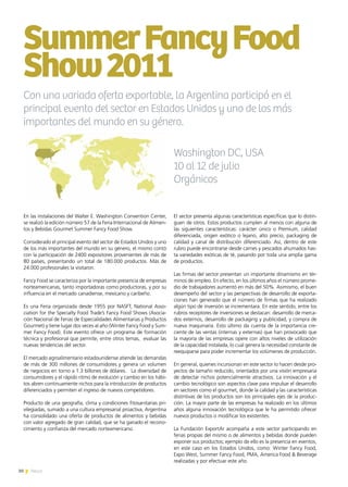 30 News
En las instalaciones del Walter E. Washington Convention Center,
se realizó la edición número 57 de la Feria Internacional de Alimen-
tos y Bebidas Gourmet Summer Fancy Food Show.
Considerado el principal evento del sector de Estados Unidos y uno
de los más importantes del mundo en su género, el mismo contó
con la participación de 2400 expositores provenientes de más de
80 países, presentando un total de 180.000 productos. Más de
24.000 profesionales la visitaron.
Fancy Food se caracteriza por la importante presencia de empresas
norteamericanas, tanto importadoras como productoras, y por su
influencia en el mercado canadiense, mexicano y caribeño.
Es una Feria organizada desde 1955 por NASFT, National Asso-
ciation for the Specialty Food Trade’s Fancy Food Shows (Asocia-
ción Nacional de Ferias de Especialidades Alimentarias y Productos
Gourmet) y tiene lugar dos veces al año (Winter Fancy Food y Sum-
mer Fancy Food). Este evento ofrece un programa de formación
técnica y profesional que permite, entre otros temas, evaluar las
nuevas tendencias del sector.
El mercado agroalimentario estadounidense atiende las demandas
de más de 300 millones de consumidores y genera un volumen
de negocios en torno a 1.3 billones de dólares. La diversidad de
consumidores y el rápido ritmo de evolución y cambio en los hábi-
tos abren continuamente nichos para la introducción de productos
diferenciados y permiten el ingreso de nuevos competidores.
Producto de una geografía, clima y condiciones fitosanitarias pri-
vilegiadas, sumado a una cultura empresarial proactiva, Argentina
ha consolidado una oferta de productos de alimentos y bebidas
con valor agregado de gran calidad, que se ha ganado el recono-
cimiento y confianza del mercado norteamericano.
SummerFancyFood
Show2011
El sector presenta algunas características específicas que lo distin-
guen de otros. Estos productos cumplen al menos con alguna de
las siguientes características: carácter único o Premium, calidad
diferenciada, origen exótico o lejano, alto precio, packaging de
calidad y canal de distribución diferenciado. Así, dentro de este
rubro puede encontrarse desde carnes y pescados ahumados has-
ta variedades exóticas de té, pasando por toda una amplia gama
de productos.
Las firmas del sector presentan un importante dinamismo en tér-
minos de empleo. En efecto, en los últimos años el número prome-
dio de trabajadores aumentó en más del 50%. Asimismo, el buen
desempeño del sector y las perspectivas de desarrollo de exporta-
ciones han generado que el número de firmas que ha realizado
algún tipo de inversión se incrementara. En este sentido, entre los
rubros receptores de inversiones se destacan: desarrollo de merca-
dos externos, desarrollo de packaging y publicidad, y compra de
nueva maquinaria. Esto último da cuenta de la importancia cre-
ciente de las ventas (internas y externas) que han provocado que
la mayoría de las empresas opere con altos niveles de utilización
de la capacidad instalada, lo cual genera la necesidad constante de
reequiparse para poder incrementar los volúmenes de producción.
En general, quienes incursionan en este sector lo hacen desde pro-
yectos de tamaño reducido, orientados por una visión empresaria
de detectar nichos potencialmente atractivos. La innovación y el
cambio tecnológico son aspectos clave para impulsar el desarrollo
en sectores como el gourmet, donde la calidad y las características
distintivas de los productos son los principales ejes de la produc-
ción. La mayor parte de las empresas ha realizado en los últimos
años alguna innovación tecnológica que le ha permitido ofrecer
nuevos productos o modificar los existentes.
La Fundación ExportAr acompaña a este sector participando en
ferias propias del mismo o de alimentos y bebidas donde pueden
exponer sus productos; ejemplo de ello es la presencia en eventos,
en este caso en los Estados Unidos, como: Winter Fancy Food,
Expo West, Summer Fancy Food, PMA, America Food & Beverage
realizadas y por efectuar este año.
Con una variada oferta exportable, la Argentina participó en el
principal evento del sector en Estados Unidos y uno de los más
importantes del mundo en su género.
Washington DC, USA
10 al 12 de julio
Orgánicos
30 News
 
