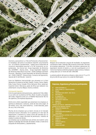 News 31
Asimismo, avanzando en un Plan de Promoción y Posicionamien-
to Estratégico del sector la Fundación ExportAr conjuntamente
con  la Fundación Standard Bank,  trabaja para el desarrollo de
consorcios exportadores gourmet a fin de incrementar sus ex-
portaciones; los mismos son: Grupo Exportador de Alimentos
ALL GOURMET - Buenos Aires,   Grupo Exportador Argentino
de Alimentos Naturales & Gourmet - GEAN, Bodegas Familiares
Gourmet – Mendoza, Grupo Exportador de Alimentos Delicates-
sen - FOOD CONCEPT - Buenos Aires, Consorcio de Exportación,
Apícola del Fin del Mundo - Santa Fe.
Entre los Pabellones Internacionales que estuvieron en la Feria
destacamos la presencia de Italia, España, Turquía, Grecia, Egipto,
India, Corea, Francia, Canadá, China, Alemania. Otros  países par-
ticipantes fueron: Marruecos, países de África que realizaron una
presentación conjunta, Bélgica, Austria y Jordania.
Participación Argentina
Entre los participantes latinoamericanos, además de Chile y Méxi-
co se contó con la presencia de Perú, Brasil, Ecuador y los países
del Caribe. Argentina contó con un Pabellón Nacional de 185 m2
de superficie y 20 empresas expositoras.
Dentro de la oferta exportable que presentaron las empresas ar-
gentinas se destacaron: aceitunas, aceite de oliva extra virgen, té
de hierbas, vinos, miel, aceto balsámico, ciruela desecada, pasas
de uva y miel, entre otros.
Muchas de las empresas que ya tienen vínculos en el mercado
americano buscan afianzarlos con la presencia en este tipo de
exposiciones o insertarse en nuevos nichos del mercado aún no
explorados o con mayor dificultad de penetración, tratando de
ampliar la cartera de clientes.
Las empresas que se presentaron por primera vez tuvieron como
objetivo el abordaje del mercado de Estados Unidos a través de la
búsqueda de distribuidores y representantes.
Resultados
Respecto de la evaluación conjunta de resultados, los expositores
manifestaron haber realizado 396 contactos comerciales. Del total
de empresas expositoras, 3 de ellas concretaron operaciones de
exportación durante el evento y a raíz de la participación en el
mismo las empresas asistentes proyectan realizar ventas a mediano
y largo plazo por un monto de U$S 3.850.000
La próxima edición del evento se llevará a cabo entre el 17 y el 19
de junio del año que viene en la ciudad de Washington.
Empresas, Organismos y Provincias participantes:
•	 AGRO ACEITUNERA S.A.
•	 ALMA CUYANA S.A / CUNA DE OLIVARES
•	 BIOLIVE
•	 ARGENTINA OLIVE GROUP - AOG / VG S.A.
•	 DULCYPAS S.A.
•	 EL GANADO S.R.L.
•	 FARM PRODUCTS S.R.L.
•	 JOSE NUCETE E HIJOS SCA
•	 KISKALI S.A .
•	 PDP GROUP
PROVINCIA DE SANTA FE - MINISTERIO DE LA PRODUCCION,
participó con las siguientes empresas:
•	 PRODUCTOS FERRARIS S.R.L.
•	 CACHAY S.A.
•	 ULTRACONGELADOS ROSARIO S.A.
•	 CARA NEGRA
FUNDACION ProMendoza, participó con el siguiente grupo de empresas:
•	 ALMAOLIVA S.A.
•	 AROMAS DE COCINA S.A.
•	 CIAMO S.A.
•	 OLIVÍCOLA LAUR S.A.
•	 ACEITES ELIA
•	 FAMILIA ZUCCARDI
31News
 