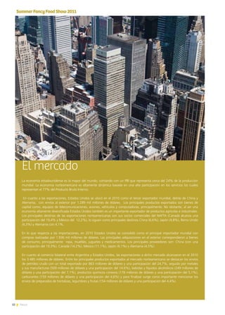 32 News
El mercado
La economía estadounidense es la mayor del mundo, contando con un PBI que representa cerca del 24% de la producción
mundial. La economía norteamericana es altamente dinámica basada en una alta participación en los servicios los cuales
representan el 77% del Producto Bruto Interno.
En cuanto a las exportaciones, Estados Unidos se ubicó en el 2010 como el tercer exportador mundial, detrás de China y
Alemania, con envíos al exterior por 1.289 mil millones de dólares. Los principales productos exportados son bienes de
capital como, equipos de telecomunicaciones, aviones, vehículos y computadoras, principalmente. No obstante, al ser una
economía altamente diversificada Estados Unidos también es un importante exportador de productos agrícolas e industriales.
Los principales destinos de las exportaciones norteamericanas son sus socios comerciales del NAFTA (Canadá alcanza una
participación del 19,4% y México del  12,2%), lo siguen como principales destinos China (6,6%), Japón (4,8%), Reino Unido
(4,3%) y Alemania con 4,1%.
En lo que respecta a las importaciones, en 2010 Estados Unidos se consolidó como el principal importador mundial con
compras realizadas por 1.936 mil millones de dólares. Las principales adquisiciones en el exterior correspondieron a bienes
de consumo, principalmente ropa, muebles, juguetes y medicamentos. Los principales proveedores son: China (con una
participación del 19,3%), Canadá (14,2%), México (11,1%), Japón (6,1%) y Alemania (4,5%).
En cuanto al comercio bilateral entre Argentina y Estados Unidos, las exportaciones a dicho mercado alcanzaron en el 2010
los 3.485 millones de dólares. Entre los principales productos exportados al mercado norteamericano se destacan los envíos
de petróleo crudo con un total exportado por 863 millones de dólares y una participación del 24,7%, seguido por metales
y sus manufacturas (509 millones de dólares y una participación del 14.6%), bebidas y líquidos alcohólicos (249 millones de
dólares y una participación del 7,1%), productos químicos conexos (178 millones de dólares y una participación del 5,1%),
carburantes (159 millones de dólares y una participación del 4,6%) y para finalizar surge como importante mencionar los
envíos de preparados de hortalizas, legumbres y frutas (154 millones de dólares y una participación del 4,4%).
SummerFancyFoodShow2011
32 News
 