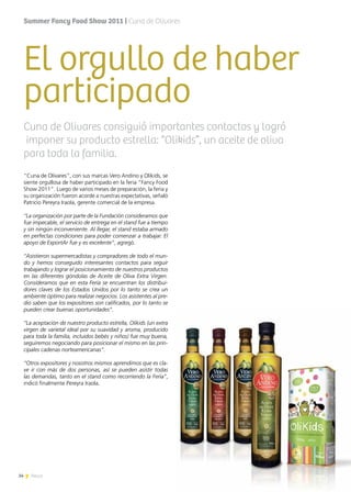 34 News
El orgullo de haber
participado
“Cuna de Olivares”, con sus marcas Vero Andino y Olikids, se
siente orgullosa de haber participado en la feria “Fancy Food
Show 2011”. Luego de varios meses de preparación, la feria y
su organización fueron acorde a nuestras expectativas, señaló
Patricio Pereyra Iraola, gerente comercial de la empresa.
“La organización por parte de la Fundación consideramos que
fue impecable, el servicio de entrega en el stand fue a tiempo
y sin ningún inconveniente. Al llegar, el stand estaba armado
en perfectas condiciones para poder comenzar a trabajar. El
apoyo de ExportAr fue y es excelente”, agregó.
“Asistieron supermercadistas y compradores de todo el mun-
do y hemos conseguido interesantes contactos para seguir
trabajando y lograr el posicionamiento de nuestros productos
en las diferentes góndolas de Aceite de Oliva Extra Virgen.
Consideramos que en esta Feria se encuentran los distribui-
dores claves de los Estados Unidos por lo tanto se crea un
ambiente óptimo para realizar negocios. Los asistentes al pre-
dio saben que los expositores son calificados, por lo tanto se
pueden crear buenas oportunidades”.
“La aceptación de nuestro producto estrella, Olikids (un extra
virgen de varietal ideal por su suavidad y aroma, producido
para toda la familia, incluidos bebés y niños) fue muy buena,
seguiremos negociando para posicionar el mismo en las prin-
cipales cadenas norteamericanas”.
“Otros expositores y nosotros mismos aprendimos que es cla-
ve ir con más de dos personas, así se pueden asistir todas
las demandas, tanto en el stand como recorriendo la Feria”,
indicó finalmente Pereyra Iraola.
Cuna de Olivares consiguió importantes contactos y logró
imponer su producto estrella: “Olikids”, un aceite de oliva
para toda la familia.
Summer Fancy Food Show 2011 | Cuna de Olivares
34 News
 