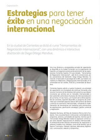 36 News
Una muy dinámica y enriquecedora jornada de capacitación
se desarrolló en la ciudad Corrientes con la organización de
ExportAr y el organismo provincial de promoción de las expor-
taciones Corrientes Exporta. El curso dictado, “Herramientas
de Negociación Internacional”, salió de lo convencional, por
las características del disertante: Diego Ortega Mendive. Se
trata de un licenciado en psicología de la UBA, que realizó una
maestría en Relaciones y Negociaciones Internacionales en la
Universidad de San Andrés, FLACSO y Universidad de Barce-
lona.
Corrientes Exporta solicitó a nuestra Fundación una actividad
de capacitación con el propósito de continuar formando a los
recursos humanos de las empresas de la provincia que desean
incursionar por primera vez en mercados internacionales o
bien pretenden profundizar el proceso de internacionalización
de sus firmas. En ese marco, y en función de la oferta exporta-
ble de Corrientes, ExportAr desarrolló un programa de conte-
nidos que contempló aspectos básicos del comercio de bienes
y servicios en escenarios internacionales, incluyendo la imple-
mentación de herramientas de marketing para promocionar
las exportaciones, planificación estratégica, gestión comercial
y negociación.
Sebastián Quintana, del Área de Asistencia Técnica de la Fun-
dación, hizo una presentación institucional, contemplando los
programas, servicios y actividades de Exportar, mientras que el
mencionado Ortega Mendive realizó la exposición central so-
bre cómo abordar negociaciones en ámbitos internacionales.
El profesional brindó distintas herramientas de negociación y
presentó modelos muy utilizados, como el de Harvard, que se
basa en 7 principios: intereses, opciones, alternativas, legitima-
ción, comunicación, relación y compromiso.
Estrategias para tener
éxito en una negociación
internacional
Capacitación
En la ciudad de Corrientes se dictó el curso “Herramientas de
Negociación Internacional”, con una dinámica e interactiva
disertación de Diego Ortega Mendive.
36 News
 