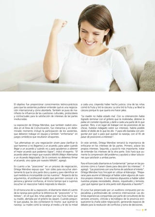 News 37
El objetivo fue proporcionar conocimientos teórico-prácticos
para que los asistentes pudieran entender qué es una negocia-
ción internacional y cómo abordarla. También se puso de ma-
nifiesto la influencia de las cuestiones culturales, protocolares
y contractuales para la satisfacción de intereses de las partes
involucradas.
La exposición de Ortega Mendive, que también realizó estu-
dios en el Área de Comunicación, fue interactiva y en deter-
minado momento incluyó la participación de los asistentes,
que debieron trabajar en equipo y también “enfrentarse” en
juegos simbólicos que resultaron atrapantes.
“Las alternativas en una negociación sirven para clarificar lo
que haremos si no llegamos a un acuerdo; para saber cuándo
llegar a un acuerdo y cuándo no y para ayudarnos a obtener
el mejor acuerdo que podamos lograr”, indicó el experto. “El
acuerdo debe ser mejor que nuestro MAAN (Mejor Alternativa
a un Acuerdo Negociado). De lo contrario no debemos firmar
el acuerdo, sino optar por nuestro MAAN”, agregó.
En cuanto a las “posiciones” en un proceso de negociación,
Ortega Mendive expuso que “son útiles para escuchar aten-
tamente lo que la otra parte dice y quiere y para identificar en
qué medida es incompatible con las nuestras”. Respecto de los
argumentos, el profesional resaltó que permiten conocer a la
persona y generar confianza, al mismo tiempo que si supimos
escuchar sin reaccionar habrá mejorado la relación.
En el transcurso de su exposición, el disertante relató el cuento
de la naranja para graficar la diferencia de “posiciones” e “in-
tereses”, en el que dos niñas pelean por esa fruta hasta que
su madre, alertada por el griterío las separó. Cuándo pregun-
tó qué pasaba, las dos contestaron lo mismo: que querían la
naranja. La madre cortó la naranja al medio y le dio la mitad
a cada una, creyendo haber hecho justicia. Una de las niñas
comió la fruta y tiró la cáscara. La otra tiró la fruta y se llevó la
cáscara porque lo que quería era hacer jalea.
“La madre no había estado mal. Con su intervención había
logrado terminar con el griterío que la molestaba, detener la
pelea sin cometer injusticias y darle a cada una parte de lo que
querían. Pero, si en lugar de trabajar con las posiciones de las
chicas, hubiese indagado sobre sus intereses, habría podido
darles el doble de lo que les dio. Y para ello bastaba con pre-
guntar por qué o para qué querían la naranja, con el fin de
pasar de posiciones a intereses”.
En este sentido, Ortega Mendive remarcó la importancia de
enfocarse en los intereses de las partes. Primero, aclarar los
propios intereses. Segundo, y quizá lo más importante, tratar
de entender los intereses de la otra parte. Esto hará que au-
mente la comprensión del problema y ayudará a idear solucio-
nes que satisfarán a ambas partes.
Para el licenciado disertante es fundamental “pensar en las po-
siciones como si fuesen claves para descubrir los intereses”. Y
agregó: “Las posiciones son una forma de satisfacer el interés”.
Ortega Mendive hizo hincapié en utilizar el liderazgo: “Prepa-
rarse para asumir el liderazgo al hablar sobre algunos de nues-
tros propios intereses. Si no estamos dispuestos a hablar sobre
nuestras propias necesidades, deseos, inquietudes y temores,
¿por qué esperar que la otra parte esté dispuesta a hacerlo?”.
El curso fue presenciado por un auditorio compuesto por es-
pecialistas y profesionales de comercio internacional. Las dis-
tintas experiencias compartidas por parte de consultores de los
sectores arrocero, citrícola y tecnológico de la provincia enri-
quecieron la charla sobre negociación, generando espacios de
debate para la resolución de conflictos y toma de decisiones.
37News
 