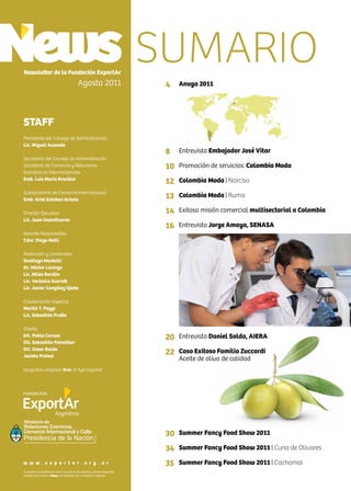 2 News
Newsletter de la Fundación ExportAr
Agosto 2011
STAFF
Presidente del Consejo de Administración
Lic. Miguel Acevedo
Secretario del Consejo de Administración
Secretario de Comercio y Relaciones
Económicas Internacionales
Emb. Luis María Kreckler
Subsecretario de Comercio Internacional
Emb. Ariel Esteban Schale
Director Ejecutivo
Lic. Juan Usandivaras
Gerente Responsable
Cdor. Diego Nelli
Redacción y Contenidos
Santiago Mantelli
Dr. Héctor Lorenzo
Lic. Nilda Bordón
Lic. Verónica Scornik
Lic. Javier González Ojeda
Colaboración Especial
Martín T. Poggi
Lic. Sebastián Fratto
Diseño
DG. Pablo Caruso
DG. Sebastián Feinsilber
DG. Omar Baldo
Julieta Pretesi
tipografías utilizadas: Bree, © Type together
Se autoriza la reproducción total o parcial de los artículos y de las fotografías
citando como fuente a News, el Newsletter de la Fundación Exportar.
w w w . e x p o r t a r . o r g . a r
Ministerio de
Relaciones Exteriores,
Comercio Internacional y Culto
4
8
10
12
13
14
16
20
22
30
34
35
SUMARIO
Anuga 2011
Entrevista Embajador José Vitar
Promoción de servicios: Colombia Moda
Colombia Moda | Narciso
Colombia Moda | Ruma
Exitosa misión comercial multisectorial a Colombia
Entrevista Jorge Amaya, SENASA
Entrevista Daniel Solda, AIERA
Caso Exitoso Familia Zuccardi
Aceite de oliva de calidad
Summer Fancy Food Show 2011
Summer Fancy Food Show 2011 | Cuna de Olivares
Summer Fancy Food Show 2011 | Cachamai
 