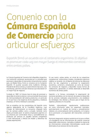 38 News
Institucionales
Convenio con la
Cámara Española
de Comercio para
articular esfuerzos
ExportAr firmó un acuerdo con el centenario organismo. El objetivo
es promover cada vez con mayor fuerza el intercambio comercial
entre ambos países.
La Cámara Española de Comercio de la República Argentina,
una institución centenaria reconocida por su actividad para
promover y desarrollar el intercambio comercial entre nuestro
país y la Madre Patria, firmó un convenio con la Fundación
ExportAr. El acuerdo suscripto entre Guillermo Ambrogi,
Presidente de dicha Cámara, y nuestro Director Ejecutivo, Juan
Usandivaras, permitirá articular esfuerzos que redundarán en
un mayor flujo de negocios.
Fundada en 1887, la Cámara tiene la tarea de promover y
desarrollar el comercio exterior, como así también los procesos
de internacionalización del sistema productivo, en particular
en lo que hace a las exigencias de las pequeñas y medianas
empresas, en forma individual o asociadas.
Esto se empalma con las características de ExportAr como
agencia dependiente de la Cancillería Argentina, cuyo
Consejo de Administración se encuentra integrado tanto
por los sectores público como y privado, teniendo como
objeto primordial asistir al sistema empresarial argentino en
sus esfuerzos por comercializar eficaz y razonablemente sus
productos y/o servicios en aquellos sectores competitivos
a nivel internacional, a efectos de ampliar y diversificar las
propias exportaciones
En ese marco, ambas partes, en virtud de sus respectivas
competencias, atribuciones y medios, consideraron oportuno
celebrar un acuerdo, con el objetivo de reforzar las relaciones
entre los dos organismos y promover la cooperación
económica, comercial y empresarial; así como de renovar
los contactos de negocios y desarrollar nuevas formas de
colaboración, generando un ámbito destinado al desarrollo
económico de ambos países.
ExportAr y la Cámara concordarán la organización de
reuniones periódicas con la intención de evaluar el desarrollo
de las acciones realizadas conjuntamente y de establecer
las estrategias más idóneas y eficaces para el logro de los
objetivos previstos en el acuerdo.
También intercambiarán regularmente publicaciones
así como información sobre sus respectivos mercados,
particularmente en materia de normas y procedimientos
relativos a la comercialización de los productos, en la óptica
de la promoción y la expansión del intercambio comercial
bilateral.
Asimismo asegurarán recíproca asistencia en lo que se refiere
a la divulgación de las informaciones de carácter comercial
disponibles, sobre terceros mercados y tutelarán la reserva de
las informaciones comerciales intercambiadas cuando sean
destinadas al uso exclusivo de las dos partes.
38 News
 