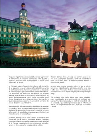 News 39
Un punto importante que se acordó fue apoyar y promover
el intercambio de misiones comerciales entre España y
Argentina, así como visitas de empresarios, ya sea en forma
individual o en grupos.
La Cámara y nuestra Fundación contribuirán a la formación
de su respectivo personal a través de la realización de cursos
de perfeccionamiento. Asimismo, promoverán la realización
de seminarios para operadores comerciales de ambos Países.
Las actividades de formación fortalecerán las acciones
previstas en el acuerdo. Los contenidos serán definidos en
base a las propuestas de interés mutuo que surjan en el
tiempo incluyéndose entre otras cuestiones, las referidas a
los consorcios de exportación y en particular la formación de
nuevos directores o coordinadores.
Por otra parte se puso de manifiesto la intención de favorecer
los contactos entre empresarios y empresas comerciales con
el objetivo de la colaboración comercial e industrial, así como
la formación de sociedades mixtas para operar tanto en sus
mercados como en terceros Países.
Guillermo Ambrogi, titular de la Cámara, quiso destacar la
satisfacción que le produjo firmar este acuerdo y también
expresó su beneplácito por el reconocimiento que la actividad
de la Cámara, y especialmente de sus empresas asociadas,
genera en el mundo de los negocios y de la política.
“Nuestra Cámara tiene una voz, una opinión, que no es
sino la de sus empresas asociadas y tanto a la sociedad civil
como a la sociedad política les interesa conocerla, debatirla y
confrontarla”, indicó.
Ambrogi quiso recordar los cuatro pilares en que se asienta
la inversión española de los últimos quince años en el país
y ellos son: “Inversión efectiva; Vanguardia tecnológica;
Responsabilidad social empresaria y Respeto escrupuloso por
la ley”.
“Sin embargo, estos cuatro pilares, estos cuatro principios,
están condicionados a un sentimiento más profundo que
supera el mundo empresarial, a un modo de entender la vida
en sociedad, y que están representados por el esfuerzo, el
trabajo y el compromiso con el país”, explicó el titular de la
Cámara.
39News
 
