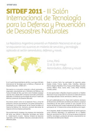 40 News
En el Cuartel General del Ejército del Perú, tuvo lugar el III Salón
Internacional de Tecnología para la Defensa y Prevención de
Desastres Naturales – SITDEF 2011.
Este evento es un encuentro comercial y cultural, promovido y
organizado conjuntamente por el Ministerio de Defensa y las
Fuerzas Armadas de Perú, que tiene como finalidad congregar
cada dos años y desde 2007 a empresas nacionales y extranjeras
dedicadas a la exhibición de tecnología de punta en materia de
defensa y prevención de Desastres Naturales.
Esta tercera versión contó con la exposición física y virtual de
productos y servicios que benefician a los países participantes y
contribuyen con la modernización de las Fuerzas Armadas y el
Sistema de Defensa Civil. Asimismo, promovió alternativas de
negocios entre las empresas participantes.
Este acontecimiento congrega a las empresas más importantes
del sector que fabrican y desarrollan tecnología que facilita
la modernización al sector. Además, fortalece las relaciones
regionales y permite establecer relaciones comerciales entre los
diferentes países.
SITDEF2011- III Salón
Internacional de Tecnología
para la Defensa y Prevención
de Desastres Naturales
Lima, Perú
11 al 15 de mayo
Aeronáutico, defensa y naval
La República Argentina presentó un Pabellón Nacional en el que
se expusieron los avances en materia de servicios y tecnología
aplicada al sector aeronáutico, defensa y naval.
Desde la primera fecha han participado los siguientes países:
Estados Unidos, Francia, España, India, Colombia, Alemania,
Polonia, Bulgaria, República China, Turquía, Israel, Bélgica, Ecuador,
Ucrania, México, Rusia, Suecia, Italia, Corea, Brasil, Finlandia,
Canadá y Serbia.
En esta oportunidad, la República Argentina presentó un Pabellón
Nacional en el que se expusieron los avances en materia de servicios
y tecnología aplicada al sector aeronáutico, defensa y naval.
Tal cual lo adelantado por el Lic. Oscar Julio Cuattromo, Secretario
de Planeamiento del Ministerio de Defensa de la Nación, la especial
trascendencia de este evento consistió en que coincidió con la
reunión de Ministros del Consejo Sudamericano de Defensa, con la
participación de 12 titulares de las carteras de defensa de la región.
Por lo expuesto, desde la Fundación ExportAr se estimó oportuno
sumar esfuerzos destinados a la presentación de un Pabellón
Nacional, que alcanzó los 190 m2, en el que se expuso el potencial
científico, tecnológico y productivo del sector, conjuntamente con
el Ministerio de Defensa de la Nación.
SITDEF2011
40 News
 