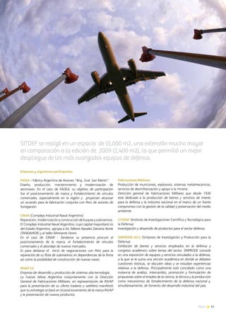 News 41
Empresas y organismos participantes:
FADEA - Fábrica Argentina de Aviones “Brig. Gral. San Martín”
Diseño, producción, mantenimiento y modernización de
aeronaves. En el caso de FADEA, su objetivo de participación
fue el posicionamiento de marca y fortalecimiento de vínculos
comerciales, especialmente en la región y proyectan alcanzar
un acuerdo para la fabricación conjunta con Perú de aviones de
fumigación.
CINAR (Complejo Industrial Naval Argentino)
Reparación,modernizaciónyconstruccióndebuquesysubmarinos.
El Complejo Industrial Naval Argentino, cuyo capital mayoritario es
del Estado Argentino, agrupa a los Talleres Navales Dársena Norte
(TANDANOR) y al taller Almirante Storni.
En el caso de CINAR - Tandanor su presencia procuró el
posicionamiento de la marca, el fortalecimiento de vínculos
comerciales y el abordaje de nuevos mercados.
Es para destacar el inició de negociaciones con Perú para la
reparación de su flota de submarinos en dependencias de la firma
así como la posibilidad de construcción de nuevas naves.
INVAP S.E
Empresa de desarrollo y producción de sistemas alta tecnología
La Fuerza Aérea Argentina conjuntamente con la Dirección
General de Fabricaciones Militares, en representación de INVAP
para la presentación de su oferta (radares y satélites) manifestó
que su estrategia se basó en el posicionamiento de la marca INVAP
y la presentación de nuevos productos.
41News
Fabricaciones Militares
Producción de municiones, explosivos, sistemas metalmecánicos,
servicios de desmilitarización y apoyo a la minería.
Dirección general de Fabricaciones Militares que desde 1936
está dedicada a la producción de bienes y servicios de interés
para la defensa y la industria nacional en el marco de un fuerte
compromiso con la gestión de la calidad y preservación del medio
ambiente.
CITEDEF (Instituto de Investigaciones Científica y Tecnológica para
la Defensa)
Investigación y desarrollo de productos para el sector defensa.
SINPRODE 2011 (Simposio de Investigación y Producción para la
Defensa)
Exhibición de bienes y servicios empleados en la defensa y
congreso académico sobre temas del sector. SINPRODE consiste
en una exposición de equipos y servicios vinculados a la defensa,
a la que se le suma una sección académica en donde se debaten
cuestiones teóricas, se discuten ideas y se estudian experiencias
relativas a la defensa. Principalmente está concebido como una
instancia de análisis, intercambio, promoción y formulación de
propuestas sobre el empleo de la ciencia, la técnica y la producción
como mecanismos de fortalecimiento de la defensa nacional y,
simultáneamente, de fomento del desarrollo industrial del país.
SITDEF se realizó en un espacio de 15,000 m2, una extensión mucho mayor
en comparación a la edición de 2009 (2,400 m2), lo que permitió un mejor
despliegue de los más avanzados equipos de defensa.
 