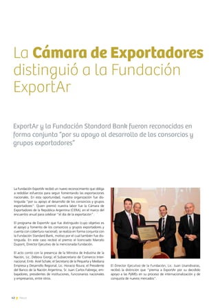 42 News
La Cámara de Exportadores
distinguió a la Fundación
ExportAr
ExportAr y la Fundación Standard Bank fueron reconocidas en
forma conjunta “por su apoyo al desarrollo de los consorcios y
grupos exportadores”
La Fundación ExportAr recibió un nuevo reconocimiento que obliga
a redoblar esfuerzos para seguir fomentando las exportaciones
nacionales. En esta oportunidad, nuestra organización fue dis-
tinguida “por su apoyo al desarrollo de los consorcios y grupos
exportadores”. Quien premió nuestra labor fue la Cámara de
Exportadores de la República Argentina (CERA), en el marco del
encuentro anual para celebrar “el día de la exportación”.
El programa de ExportAr que fue distinguido (cuyo objetivo es
el apoyo y fomento de los consorcios y grupos exportadores y
cuenta con cobertura nacional), se realiza en forma conjunta con
la Fundación Standard Bank, motivo por el cual también fue dis-
tinguida. En este caso recibió el premio el licenciado Marcelo
Dupont, Director Ejecutivo de la mencionada Fundación.
El acto contó con la presencia de la Ministra de Industria de la
Nación, Lic. Débora Giorgi; el Subsecretario de Comercio Inter-
nacional, Emb. Ariel Schale; el Secretario de la Pequeña y Mediana
Empresa y Desarrollo Regional, Lic. Horacio Roura; el Presidente
del Banco de la Nación Argentina, Sr. Juan Carlos Fabrega; em-
bajadores, presidentes de instituciones, funcionarios nacionales
y empresarios, entre otros.
El Director Ejecutivo de la Fundación, Lic. Juan Usandivaras,
recibió la distinción que “premia a ExportAr por su decidido
apoyo a las PyMEs en su proceso de internacionalización y de
conquista de nuevos mercados”.
42 News
 