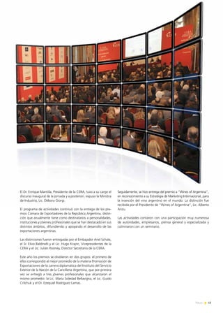 News 43
El Dr. Enrique Mantilla, Presidente de la CERA, tuvo a su cargo el
discurso inaugural de la jornada y a posteriori, expuso la Ministra
de Industria, Lic. Débora Giorgi.
El programa de actividades continuó con la entrega de los pre-
mios Cámara de Exportadores de la República Argentina, distin-
ción que anualmente tiene como destinatarios a personalidades,
instituciones y jóvenes profesionales que se han destacado en sus
distintos ámbitos, difundiendo y apoyando el desarrollo de las
exportaciones argentinas.
Las distinciones fueron entregadas por el Embajador Ariel Schale,
el Sr. Elvio Baldinelli y el Lic. Hugo Krajnc, Vicepresidentes de la
CERA y el Lic. Julián Rooney, Director Secretario de la CERA.
Este año los premios se dividieron en dos grupos: el primero de
ellos correspondió al mejor promedio de la materia Promoción de
Exportaciones de la carrera diplomática del Instituto del Servicio
Exterior de la Nación de la Cancillería Argentina, que por primera
vez se entregó a tres jóvenes profesionales que alcanzaron el
mismo promedio: la Lic. María Soledad Bellavigna, el Lic. Guido
Crilchuk y el Dr. Ezequiel Rodríguez Lamas.
Seguidamente, se hizo entrega del premio a “Wines of Argentina”,
en reconocimiento a su Estrategia de Marketing Internacional, para
la inserción del vino argentino en el mundo. La distinción fue
recibida por el Presidente de “Wines of Argentina”, Lic. Alberto
Arizu.
Las actividades contaron con una participación muy numerosa
de autoridades, empresarios, prensa general y especializada y
culminaron con un seminario.
43News
 