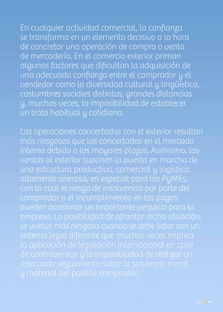 News 45
En cualquier actividad comercial, la confianza
se transforma en un elemento decisivo a la hora
de concretar una operación de compra o venta
de mercadería. En el comercio exterior priman
algunos factores que dificultan la adquisición de
una adecuada confianza entre el comprador y el
vendedor como la diversidad cultural y lingüística,
costumbres sociales distintas, grandes distancias
y, muchas veces, la imposibilidad de establecer
un trato habitual y cotidiano.
Las operaciones concertadas con el exterior resultan
más riesgosas que las concertadas en el mercado
interno debido a los mayores plazos. Asimismo, las
ventas al exterior suponen la puesta en marcha de
una estructura productiva, comercial y logística,
altamente onerosa, en especial para las PyMEs,
con lo cual el riesgo de insolvencia por parte del
comprador o el incumplimiento en los pagos
pueden ocasionar un importante perjuicio para la
empresa. La posibilidad de afrontar dicha situación,
se vuelve más riesgosa cuando se debe lidiar con un
sistema legal diferente que muchas veces implica
la aplicación de legislación internacional en caso
de controversias y la imposibilidad de realizar un
adecuado seguimiento sobre la solvencia moral
y material del posible comprador.
45News
 