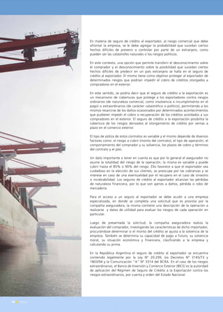46 News
En materia de seguro de crédito al exportador, al riesgo comercial que debe
afrontar la empresa, se le debe agregar la probabilidad que sucedan ciertos
hechos difíciles de prevenir o controlar por parte de un extranjero, como
pueden ser las catástrofes naturales o los riesgos políticos.
En este contexto, una opción que permite transferir el desconocimiento sobre
el comprador y el desconocimiento sobre la posibilidad que sucedan ciertos
hechos difíciles de predecir en un país extranjero se halla en el seguro de
crédito al exportador. El mismo tiene como objetivo proteger al exportador de
determinados riesgos que podrían impedir el cobro de créditos otorgados a
compradores en el exterior.
En este sentido, se podría decir que el seguro de crédito a la exportación es
un mecanismo de coberturas que protege a los exportadores contra riesgos
ordinarios (de naturaleza comercial, como insolvencia o incumplimiento en el
pago) o extraordinarios (de carácter catastrófico o político), permitiendo a los
mismos resarcirse de los daños ocasionados por determinados acontecimientos
que pudieren impedir el cobro o recuperación de los créditos acordados a sus
compradores en el exterior. El seguro de crédito a la exportación posibilita la
cobertura de los riesgos derivados al otorgamiento de crédito por ventas a
plazo en el comercio exterior.
El tipo de póliza de estos contratos es variable y el mismo depende de diversos
factores como: el riesgo a cubrir (monto del contrato), el tipo de operación, el
comportamiento del comprador y su solvencia, los plazos de cobro y términos
del contrato y el país.
Un dato importante a tener en cuenta es que por lo general el asegurador no
asume la totalidad del riesgo de la operación, la misma es variable y puede
cubrir hasta el 85% o 90% del riesgo. Ello favorece a que el exportador sea
cuidadoso en la elección de sus clientes, se preocupe por las cobranzas y se
interese en caso de una eventualidad por el recupero en el caso de siniestro
o incobrabilidad. Los seguros de crédito al exportador alcanzan las pérdidas
de naturaleza financiera, por lo que son ajenos a daños, pérdida o robo de
mercadería.
Para el acceso a un seguro al exportador se debe acudir a una empresa
especializada, en donde se completa una solicitud que es provista por la
compañía aseguradora, la misma contiene una descripción de la operación a
realizarse y datos de utilidad para evaluar los riesgos de cada operación en
particular.
Luego de presentada la solicitud, la compañía aseguradora realiza la
evaluación del comprador, investigando las características de dicho importador,
procurándose determinar si el monto del crédito se ajusta a la solvencia de la
empresa. También se determina su capacidad de pago a futuro, su solvencia
moral, su situación económica y financiera, clasificándo a la empresa y
calculando su prima.
En la República Argentina el seguro de crédito al exportador se encuentra
contenido legalmente por la Ley N° 20.299, los Decretos N° 3145/73 y
1803/94 y la Comunicación “A” N° 3314 del BCRA. En el caso de los riesgos
extraordinarios, el Banco de Inversión y Comercio Exterior (BICE) es la autoridad
de aplicación del Régimen de Seguro de Crédito a la Exportación contra los
riesgos extraordinarios, por cuenta y orden del Estado Nacional.
46 News
 