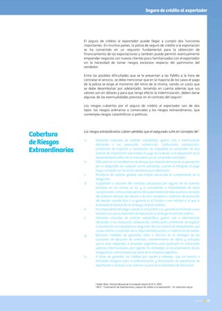 News 47
El seguro de crédito al exportador puede llegar a cumplir dos funciones
importantes. En muchos países, la póliza de seguro de crédito a la exportación
se ha convertido en un requisito fundamental para la obtención de
financiamiento de las exportaciones y también puede permitir eventualmente
emprender negocios con nuevos clientes poco familiarizados con el exportador
sin la necesidad de tomar riesgos excesivos respecto del patrimonio del
vendedor.
Entre las posibles dificultades que se le presentan a las PyMEs a la hora de
contratar el servicio, se debe mencionar que en la mayoría de los casos el pago
de la póliza se exige al momento del retiro de la misma, siendo un costo que
se debe desembolsar por adelantado, teniendo en cuenta además que sus
valores son en dólares y para que tenga efecto la indemnización, deben darse
algunas de las eventualidades previstas en el contrato del seguro2
.
Los riesgos cubiertos por el seguro de crédito al exportador son de dos
tipos: los riesgos ordinarios o comerciales y los riesgos extraordinarios, que
contempla riesgos catastróficos o políticos.
Los riesgos extraordinarios cubren pérdidas que el asegurado sufre en concepto de3
:
a.	 Desastres naturales de carácter catastrófico, guerra civil o internacional
declarada o no, revolución, sublevación, confiscación, expropiación,
prohibición de importar o cancelación no imputable al comprador de una
licencia de importación que impida el pago de la deuda o la adquisición de la
disponibilidad jurídica de la mercadería por el comprador extranjero.
b.	 Dificultad en la transferencia de divisas que importe demoras en la percepción
por el asegurado de cualquier suma adeudada, cuando el obligado al pago
haya cumplido con los actos necesarios para efectuarla.
c.	 Moratoria de carácter general que impida demandar el cumplimiento de la
obligación.
d.	 Suspensión o rescisión del contrato, provocada por alguno de los eventos
previstos en los incisos a), b), y c) precedentes o imposibilidad de darle
cumplimiento, como consecuencia del acaecimiento de tales eventos o de actos
del Gobierno del país del deudor o de acto unilateral o arbitrario de resolución
del deudor cuando éste o su garante es el Estado o una entidad a la que la
Autoridad de Aplicación le atribuya carácter público.
e.	 Incumplimiento del pago cuando el comprador o su garante es el Estado o una
entidad a la que la Autoridad de Aplicación le atribuya el carácter público.
f.	 Desastres naturales de carácter catastrófico, guerra civil o internacional
declarada o no, revolución, sublevación, confiscación, prohibición de ingresar
o cancelación no imputable al asegurado de una licencia de reexportación que
causen daños o la pérdida de la disponibilidad jurídica o material de los bienes.
g.	 Ejecución indebida de garantías, falta o demora en el reintegro de las
cauciones de ejecución de contratos, mantenimiento de oferta y anticipos
que le sean requeridos a empresas argentinas para participar en licitaciones
públicas internacionales, por razones no atribuibles al incumplimiento de las
obligaciones contractuales por parte de la empresa argentina.
h.	 A título de garantía, los créditos por capital e intereses, que los bancos o
entidades otorguen para la prefinanciación y financiación de operaciones de
exportación o conexas a las mismas, a juicio de la Autoridad de Aplicación.
Cobertura
de Riesgos
Extraordinarios
2
Rubén Pérez, Informe Mensual de la Fundación Export.Ar N° 6, 2003.
3
BICE; “Financiación de Exportaciones y seguro de crédito a la exportación”, en www.bice.org.ar
Seguro de crédito al exportador
47News
 