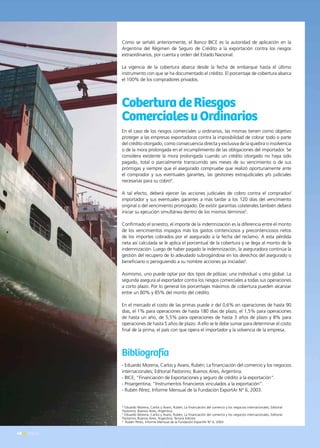 48 News
Como se señaló anteriormente, el Banco BICE es la autoridad de aplicación en la
Argentina del Régimen de Seguro de Crédito a la exportación contra los riesgos
extraordinarios, por cuenta y orden del Estado Nacional.
La vigencia de la cobertura abarca desde la fecha de embarque hasta el último
instrumento con que se ha documentado el crédito. El porcentaje de cobertura abarca
el 100% de los compradores privados.
CoberturadeRiesgos
ComercialesuOrdinarios
En el caso de los riesgos comerciales u ordinarios, las mismas tienen como objetivo
proteger a las empresas exportadoras contra la imposibilidad de cobrar todo o parte
del crédito otorgado, como consecuencia directa y exclusiva de la quiebra o insolvencia
o de la mora prolongada en el incumplimiento de las obligaciones del importador. Se
considera existente la mora prolongada cuando un crédito otorgado no haya sido
pagado, total o parcialmente transcurrido seis meses de su vencimiento o de sus
prórrogas y siempre que el asegurado compruebe que realizó oportunamente ante
el comprador y sus eventuales garantes, las gestiones extrajudiciales y/o judiciales
necesarias para su cobro4
.
A tal efecto, deberá ejercer las acciones judiciales de cobro contra el comprador/
importador y sus eventuales garantes a más tardar a los 120 días del vencimiento
original o del vencimiento prorrogado. De existir garantías colaterales también deberá
iniciar su ejecución simultánea dentro de los mismos términos5
.
Confirmado el siniestro, el importe de la indemnización es la diferencia entre el monto
de los vencimientos impagos más los gastos contenciosos y precontenciosos netos
de los importes cobrados por el asegurado a la fecha del reclamo. A esta pérdida
neta así calculada se le aplica el porcentual de la cobertura y se llega al monto de la
indemnización. Luego de haber pagado la indemnización, la aseguradora continúa la
gestión del recupero de lo adeudado subrogándose en los derechos del asegurado o
beneficiario o persiguiendo a su nombre acciones ya iniciadas6
.
Asimismo, uno puede optar por dos tipos de pólizas: una individual u otra global. La
segunda asegura al exportador contra los riesgos comerciales a todas sus operaciones
a corto plazo. Por lo general los porcentajes máximos de cobertura pueden alcanzar
entre un 80% y 85% del monto del crédito.
En el mercado el costo de las primas puede ir del 0,6% en operaciones de hasta 90
días, el 1% para operaciones de hasta 180 días de plazo, el 1,5% para operaciones
de hasta un año, de 5,5% para operaciones de hasta 3 años de plazo y 8% para
operaciones de hasta 5 años de plazo. A ello se le debe sumar para determinar el costo
final de la prima, el país con que opera el importador y la solvencia de la empresa.
Bibliografía
- Eduardo Morena, Carlos y Avaro, Rubén; La financiación del comercio y los negocios
internacionales; Editorial Pastorino; Buenos Aires, Argentina.
- BICE; “Financiación de Exportaciones y seguro de crédito a la exportación”.
- Proargentina; “Instrumentos financieros vinculados a la exportación”.
- Rubén Pérez, Informe Mensual de la Fundación ExportAr N° 6, 2003.
4
Eduardo Morena, Carlos y Avaro, Rubén; La financiación del comercio y los negocios internacionales; Editorial
Pastorino; Buenos Aires, Argentina.
5
Eduardo Morena, Carlos y Avaro, Rubén; La financiación del comercio y los negocios internacionales; Editorial
Pastorino; Buenos Aires, Argentina; Tercera Edición
6
  Rubén Pérez, Informe Mensual de la Fundación ExportAr N° 6, 2003
48 News
 
