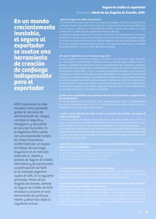 News 49
Seguro de crédito al exportador
Entrevista | María de los Ángeles de Grandis, AON
AON Corporation es líder
mundial como proveedor
global en servicios de
administración de riesgos,
corretaje en seguros y
reaseguros, y soluciones
en recursos humanos. En
la Argentina AON cuenta
con una importante cartera
de Líneas Financieras,
conformada por un equipo
de trabajo de una larga
trayectoria en el mercado
dedicado al diseño y
análisis de Seguro de Crédito
(doméstico y de exportación).
La participación de AON
en el mercado argentino
supera el 45%. En la siguiente
entrevista, María de los
Ángeles de Grandis, Gerente
de Seguro de Crédito de AON,
introduce a lectores en esta
herramienta de particular
interés y desarrollo dada la
coyuntura actual.
- ¿Qué es un seguro de crédito al exportador?
Es una herramienta que le permite a una empresa protegerse ante el incumplimiento de
un deudor situado fuera del territorio nacional. La cobertura alcanza el riesgo político (en
caso de guerra, confiscación, imposibilidad de transferir divisas, entre otros) y el riesgo
comercial en sus vertientes de insolvencia de hecho y derecho.
La insolvencia puede comprender insolvencia de hecho (mora prolongada) o insolvencia
de derecho. El primer caso es donde el deudor no cumple con el plazo acordado de pago.
El siniestro se configurará dentro de los 180 días desde el inicio de factura (sujeto a análisis
en función del plazo promedio de facturación). En el segundo, tendrá lugar al momento
de la presentación a concurso o bien declarada la quiebra
¿Por qué es importante para una empresa asegurarse?
En la actualidad, la economía mundial y el comercio internacional se vieron afectados
por las crecientes inestabilidades macroeconómicas emanadas desde Estados Unidos y
Europa. La debilidad de la demanda interna, el estancamiento de la inversión y la desace-
leración de las exportaciones por la volatilidad de las monedas de referencia del comercio
internacional como el dólar y el euro, redundó en desmedro del poder de compra de las
economías, en especial de las denominadas desarrolladas. Este panorama internacional
impactó, por supuesto también a los exportadores Argentinos, donde podemos percibir
un incremento de la morosidad, y en los impagos; afectando su interés en la exportación.
En este contexto, el seguro de crédito al exportador se presenta como una solución para
neutralizar los riesgos ya mencionados, asegurar el flujo de caja y continuar operando en
un mercado mundial con una creciente volatilidad.
¿Cuáles son las posibilidades que presenta el mercado a la hora de sacar un seguro de cré-
dito al exportador?
El mercado argentino cuenta hoy con cuatro aseguradoras de crédito y las posibilidades
de cobertura dependen tanto del sector como también de la cartera, destinos, líneas y
descubiertos con lo que opera cada empresa.
- ¿Cuáles son los requisitos que debe cumplir una empresa para acceder a un seguro de
crédito al exportador?
El solicitante deberá brindarnos información acerca de ventas totales de los últimos 3
años, si emitiera notas de crédito, distribución de los créditos y los plazos de venta a sus
clientes (últimos 12 meses) y una muestra representativa de la cartera bajo análisis.
Como expertos recomendamos tener presente el principio de globalidad al momento de
evaluar esta alternativa. Esto es, debemos asegurar toda la cartera de exportación o todo
un segmento. Resulta primordial que exista el concepto de diversidad y evitar elegir ciertos
clientes de nuestro portfolio.
- ¿Nos podría contar cuáles son los pasos que una empresa debe realizar para acceder a un
seguro de crédito al exportador?
Las siguientes son las etapas para acceder a esta cobertura. La empresa debe:
1)	 Informarnos cuáles son los mercados en los que desea operar.
2) 	Identificar aquellas operaciones nuevas o existentes
3)	 Reunir la información financiera que se solicita
- ¿Cuánto tiempo demora el análisis de este tipo de póliza?
AON comienza con el proceso de cotización a través de una compulsa de precios en el
mercado. Esto demora alrededor de 10 días hábiles incluyendo no sólo costos de pólizas
(opciones) sino también un análisis crediticio de una muestra de clientes.
A grandes rasgos que recomendaciones le daría Usted a una Pymes que planea sacar por
primera vez un seguro de crédito a la exportación
En el caso de las PyMEs, este seguro tiene un especial atractivo dado el impacto financiero
que puede sufrir ante un evento siniestral (impago). Adicionalmente se recomienda en
primer lugar asegurar la totalidad de sus ventas a los efectos de obtener una propuesta
más competitiva. En este segmento se suele comparar esta cobertura con una Carta de
Crédito, sin embargo, esta última además de resultar más onerosa, representa una trans-
ferencia de responsabilidad al importador.
En un mundo
crecientemente
inestable,
el seguro al
exportador
se vuelve una
herramienta
de creación
de confianza
indispensable
para el
exportador
49News
 