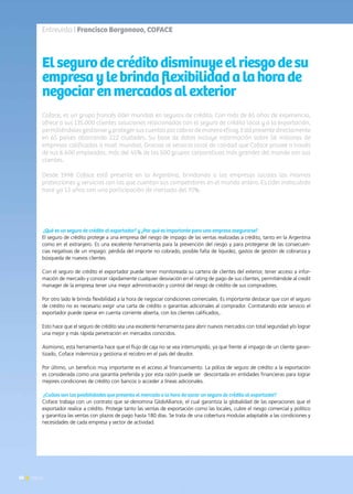 50 News
Coface, es un grupo francés líder mundial en seguros de crédito. Con más de 65 años de experiencia,
ofrece a sus 135.000 clientes soluciones relacionadas con el seguro de crédito local y a la exportación,
permitiéndoles gestionar y proteger sus cuentas por cobrar de manera eficaz. Está presente directamente
en 65 países abarcando 222 ciudades. Su base de datos incluye información sobre 56 millones de
empresas calificadas a nivel mundial. Gracias al servicio local de calidad que Coface provee a través
de sus 6.600 empleados, más del 45% de los 500 grupos corporativos más grandes del mundo son sus
clientes.
Desde 1998 Coface está presente en la Argentina, brindando a las empresas locales las mismas
protecciones y servicios con las que cuentan sus competidores en el mundo entero. Es líder indiscutido
hace ya 13 años con una participación de mercado del 70%.
Elsegurodecréditodisminuyeelriesgodesu
empresaylebrindaflexibilidadalahorade
negociarenmercadosalexterior
¿Qué es un seguro de crédito al exportador? y ¿Por qué es importante para una empresa asegurarse?
El seguro de crédito protege a una empresa del riesgo de impago de las ventas realizadas a crédito, tanto en la Argentina
como en el extranjero. Es una excelente herramienta para la prevención del riesgo y para protegerse de las consecuen-
cias negativas de un impago: pérdida del importe no cobrado, posible falta de liquidez, gastos de gestión de cobranza y
búsqueda de nuevos clientes.
Con el seguro de crédito el exportador puede tener monitoreada su cartera de clientes del exterior, tener acceso a infor-
mación de mercado y conocer rápidamente cualquier desviación en el rating de pago de sus clientes, permitiéndole al credit
manager de la empresa tener una mejor administración y control del riesgo de crédito de sus compradores.
Por otro lado le brinda flexibilidad a la hora de negociar condiciones comerciales. Es importante destacar que con el seguro
de crédito no es necesario exigir una carta de crédito o garantías adicionales al comprador. Contratando este servicio el
exportador puede operar en cuenta corriente abierta, con los clientes calificados,.
Esto hace que el seguro de crédito sea una excelente herramienta para abrir nuevos mercados con total seguridad y/o lograr
una mejor y más rápida penetración en mercados conocidos.
Asimismo, esta herramienta hace que el flujo de caja no se vea interrumpido, ya que frente al impago de un cliente garan-
tizado, Coface indemniza y gestiona el recobro en el país del deudor.
Por último, un beneficio muy importante es el acceso al financiamiento. La póliza de seguro de crédito a la exportación
es considerada como una garantía preferida y por esta razón puede ser descontada en entidades financieras para lograr
mejores condiciones de crédito con bancos o acceder a líneas adicionales.
¿Cuáles son las posibilidades que presenta el mercado a la hora de sacar un seguro de crédito al exportador?
Coface trabaja con un contrato que se denomina GlobAlliance, el cual garantiza la globalidad de las operaciones que el
exportador realice a crédito. Protege tanto las ventas de exportación como las locales, cubre el riesgo comercial y político
y garantiza las ventas con plazos de pago hasta 180 días. Se trata de una cobertura modular adaptable a las condiciones y
necesidades de cada empresa y sector de actividad.
Entrevista | Francisco Borgonovo, COFACE
50 News
 