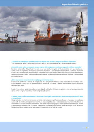 News 51
¿Cuáles son los prerrequisitos que debe cumplir una empresa para acceder a un seguro de crédito al exportador?
Toda empresa que venda a crédito sus productos o servicios está en condiciones de acceder a esta herramienta.
¿Nos podría contar cuáles son los pasos que una empresa debe realizar para acceder a un seguro de crédito al exportador?
Los pasos son sencillos: el exportador nos debe enviar una solicitud completa con todos los datos para que nosotros po-
damos hacer un diagnóstico del negocio, estructurar un contrato a la medida de sus necesidades y cotizar el mismo. En
la solicitud, la empresa debe proporcionarnos datos tales como: mercado al cual está exportando o comenzará a hacerlo,
segmentación de su cartera, plazos promedio de cobranza, impagos registrados en los años anteriores y listado de los
principales clientes.
¿Cómo es un proceso de aprobación de una póliza y cuanto tiempo lleva?
El proceso de aprobación y emisión de una póliza es muy ágil y sencillo. Una vez que el exportador nos hace llegar la so-
licitud de crédito, Coface hace un preanálisis de una muestra de sus clientes y le envía una cotización con las condiciones
generales de la póliza.
Desde el momento en que el exportador nos hace llegar la solicitud con los datos completos, en dos semanas puede contar
con su póliza y empezar a vender a crédito con protección Coface.
A grandes rasgos, ¿qué recomendaciones le daría Usted a una PyMEs que planea sacar por primera vez un seguro de crédito
a la exportación?
Que pruebe, que es una herramienta poco conocida en el país pero muy difundida en Europa y a la vez que es más barata
que la carta de crédito u otras garantías. Además, no le saca cupo bancario y le brinda acceso al financiamiento. Coface se
convierte en un socio al momento de explorar el mercado de exportación, ya que le brinda información de mercado, análisis
y seguimiento de la solvencia de sus clientes, cobertura de sus transacciones contra el riesgo de impago, acción de recobro
incluyendo acciones legales cuando sea necesario e indemnización en caso de impago.
51News
Seguro de crédito al exportador
 