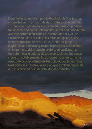 News 53
Durante los últimos tiempos, la Provincia de San Juan se
encuentra en un proceso de desarrollo socioeconómico
sustentable y sostenido. De hecho, las diversas políticas
llevadas a cabo por el Gobierno Provincial han posibilitado
que este distrito represente en la actualidad el 1,2% del
PBI nacional, dato que diversos estudios infieren que se
incrementará fuertemente en el mediano plazo.
El gran desarrollo alcanzado por la provincia se manifiesta
en el aumento del producto bruto y, en particular, en
los volúmenes y valores de las exportaciones, las cuales
crecieron notablemente. Este proceso no es únicamente
resultado del crecimiento de las actividades económicas
tradicionales en la Provincia, sino que también respondió
a la inversión en nuevas actividades productivas.
53News
 
